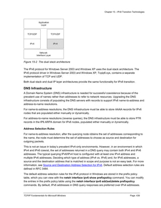Chapter 15 – IPv6 Transition Technologies
TCP/IP Fundamentals for Microsoft Windows Page: 439
Figure 15-2 The dual stack architecture
The IPv6 protocol for Windows Server 2003 and Windows XP uses the dual stack architecture. The
IPv6 protocol driver in Windows Server 2003 and Windows XP, Tcpip6.sys, contains a separate
implementation of TCP and UDP.
Both dual stack and dual IP layer architectures provide the same functionality for IPv6 transition.
DNS Infrastructure
A Domain Name System (DNS) infrastructure is needed for successful coexistence because of the
prevalent use of names rather than addresses to refer to network resources. Upgrading the DNS
infrastructure consists of populating the DNS servers with records to support IPv6 name-to-address and
address-to-name resolutions.
For name-to-address resolutions, the DNS infrastructure must be able to store AAAA records for IPv6
nodes that are populated either manually or dynamically.
For address-to-name resolutions (reverse queries), the DNS infrastructure must be able to store PTR
records in the IP6.ARPA domain for IPv6 nodes, populated either manually or dynamically.
Address Selection Rules
For name-to-address resolution, after the querying node obtains the set of addresses corresponding to
the name, the node must determine the set of addresses to choose as source and destination for
outgoing packets.
This is not an issue in today’s prevalent IPv4-only environments. However, in an environment in which
IPv4 and IPv6 coexist, the set of addresses returned in a DNS query may contain both IPv4 and IPv6
addresses. The typical querying IPv6/IPv4 host is configured with at least one IPv4 address and
multiple IPv6 addresses. Deciding which type of address (IPv4 vs. IPv6) and, for IPv6 addresses, a
source and the destination address that is matched in scope and purpose is not an easy task. For more
information, see Source and Destination Address Selection for IPv6. Default address selection rules are
defined in RFC 3484.
The default address selection rules for the IPv6 protocol in Windows are stored in the prefix policy
table, which you can view with the netsh interface ipv6 show prefixpolicy command. You can modify
the entries in the prefix policy table using the netsh interface ipv6 add|set|delete prefixpolicy
commands. By default, IPv6 addresses in DNS query responses are preferred over IPv4 addresses.
 