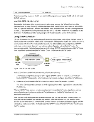 Chapter 15 – IPv6 Transition Technologies
TCP/IP Fundamentals for Microsoft Windows Page: 443
IPv4 Destination Address 192.168.41.30
To test connectivity, a user on Host A can use the following command to ping Host B with its link-local
ISATAP address:
ping FE80::5EFE:192.168.41.30%2
Because the destination of the ping command is a link-local address, the %ZoneID portion of the
command must be used to specify the interface index of the interface from which traffic is sent. In this
case, %2 specifies interface 2, which is the interface index assigned to the ISATAP tunneling interface
on Host A. The ISATAP tunneling interface uses the last 32-bits of the destination IPv6 address as the
destination IPv4 address and the locally assigned IPv4 address as the source IPv4 address.
Using an ISATAP Router
The use of link-local ISATAP addresses allows IPv6/IPv4 hosts on the same logical ISATAP subnet to
communicate with each other, but link-local addresses are not registered in DNS and cannot be used to
communicate with other IPv6 hosts on other subnets. To obtain additional subnet prefixes, ISATAP
hosts must perform router discovery and address autoconfiguration with an ISATAP router. To
communicate outside the logical subnet using non-link-local ISATAP-based addresses, ISATAP hosts
must tunnel their packets to an ISATAP router. Figure 15-5 shows an ISATAP router.
Figure 15-5 An ISATAP router
An ISATAP router is an IPv4/IPv6 router that performs the following:
 Advertises subnet prefixes assigned to the logical ISATAP subnet on which ISATAP hosts are
located. ISATAP hosts use the advertised subnet prefixes to configure global ISATAP addresses.
 Forwards packets between ISATAP hosts and hosts on other IPv6 subnets (optional).
The other subnets can be subnets in an IPv6-capable portion of the organization's network or the
IPv6 Internet.
When an ISATAP host receives a router advertisement from an ISATAP router, it performs address
autoconfiguration and configures additional IPv6 addresses on the ISATAP interface with the
appropriate interface ID.
If the ISATAP router advertises itself as a default router, the ISATAP host adds a default route (::/0)
using the ISATAP interface with the next-hop address set to the link-local ISATAP address of the
ISATAP router. When an ISATAP host sends packets destined to locations outside the logical ISATAP
subnet, they are tunneled to the IPv4 address of the ISATAP router. The ISATAP router then forwards
the IPv6 packet.
 