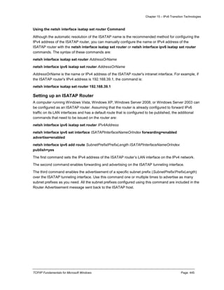 Chapter 15 – IPv6 Transition Technologies
TCP/IP Fundamentals for Microsoft Windows Page: 445
Using the netsh interface isatap set router Command
Although the automatic resolution of the ISATAP name is the recommended method for configuring the
IPv4 address of the ISATAP router, you can manually configure the name or IPv4 address of the
ISATAP router with the netsh interface isatap set router or netsh interface ipv6 isatap set router
commands. The syntax of these commands are:
netsh interface isatap set router AddressOrName
netsh interface ipv6 isatap set router AddressOrName
AddressOrName is the name or IPv4 address of the ISATAP router's intranet interface. For example, if
the ISATAP router's IPv4 address is 192.168.39.1, the command is:
netsh interface isatap set router 192.168.39.1
Setting up an ISATAP Router
A computer running Windows Vista, Windows XP, Windows Server 2008, or Windows Server 2003 can
be configured as an ISATAP router. Assuming that the router is already configured to forward IPv6
traffic on its LAN interfaces and has a default route that is configured to be published, the additional
commands that need to be issued on the router are:
netsh interface ipv6 isatap set router IPv4Address
netsh interface ipv6 set interface ISATAPInterfaceNameOrIndex forwarding=enabled
advertise=enabled
netsh interface ipv6 add route SubnetPrefix/PrefixLength ISATAPInterfaceNameOrIndex
publish=yes
The first command sets the IPv4 address of the ISATAP router’s LAN interface on the IPv4 network.
The second command enables forwarding and advertising on the ISATAP tunneling interface.
The third command enables the advertisement of a specific subnet prefix (SubnetPrefix/PrefixLength)
over the ISATAP tunneling interface. Use this command one or multiple times to advertise as many
subnet prefixes as you need. All the subnet prefixes configured using this command are included in the
Router Advertisement message sent back to the ISATAP host.
 