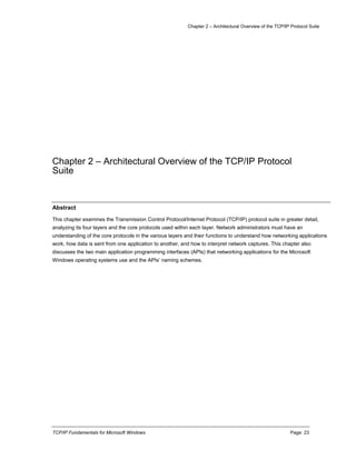 Chapter 2 – Architectural Overview of the TCP/IP Protocol Suite
TCP/IP Fundamentals for Microsoft Windows Page: 23
Chapter 2 – Architectural Overview of the TCP/IP Protocol
Suite
Abstract
This chapter examines the Transmission Control Protocol/Internet Protocol (TCP/IP) protocol suite in greater detail,
analyzing its four layers and the core protocols used within each layer. Network administrators must have an
understanding of the core protocols in the various layers and their functions to understand how networking applications
work, how data is sent from one application to another, and how to interpret network captures. This chapter also
discusses the two main application programming interfaces (APIs) that networking applications for the Microsoft
Windows operating systems use and the APIs’ naming schemes.
 