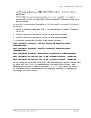 Chapter 15 – IPv6 Transition Technologies
TCP/IP Fundamentals for Microsoft Windows Page: 451
netsh interface ipv6 add route 2002:WWXX:YYZZ:SubnetID::/64 InterfaceNameOrIndex
publish=yes
WWXX:YYZZ is the colon-hexadecimal notation for w.x.y.z, the public IPv4 address that is
assigned to the interface that is attached to the Internet. SubnetID identifies an individual subnet
within the 6to4 site.
For example, a computer running Windows Server 2003 has three LAN interfaces with the following
configuration:
 Local Area Connection is attached to the IPv4 Internet and is assigned the public IPv4 address
131.107.0.1.
 Local Area Connection 2 is an intranet interface that is using interface index 5.
 Local Area Connection 3 is an intranet interface that is using interface index 6.
To configure this computer as a 6to4 router, run the following commands:
netsh interface ipv6 set interface "Local Area Connection 2" forwarding=enabled
advertise=enabled
netsh interface ipv6 set interface "Local Area Connection 3" forwarding=enabled
advertise=enabled
netsh interface ipv6 set interface "6to4 Tunneling Pseudo-Interface" forwarding=enabled
netsh interface ipv6 add route 2002:836b:1:5::/64 "Local Area Connection 2" publish=yes
netsh interface ipv6 add route 2002:836b:1:6::/64 "Local Area Connection 3" publish=yes
For this example, the subnet prefix 2002:836b:1:5::/64 is advertised over Local Area Connection 2 and
the subnet prefix 2002:836b:1:6::/64 is advertised over Local Area Connection 3 (836b:1 is the
hexadecimal colon notation for the public IPv4 address 131.107.0.1). By convention, the subnet ID is
set to the interface index of the interface over which the prefix is advertised. You can specify any
subnet ID you want (from 0 to 0xffff).
 