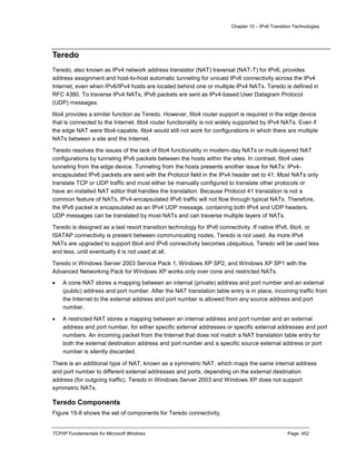Chapter 15 – IPv6 Transition Technologies
TCP/IP Fundamentals for Microsoft Windows Page: 452
Teredo
Teredo, also known as IPv4 network address translator (NAT) traversal (NAT-T) for IPv6, provides
address assignment and host-to-host automatic tunneling for unicast IPv6 connectivity across the IPv4
Internet, even when IPv6/IPv4 hosts are located behind one or multiple IPv4 NATs. Teredo is defined in
RFC 4380. To traverse IPv4 NATs, IPv6 packets are sent as IPv4-based User Datagram Protocol
(UDP) messages.
6to4 provides a similar function as Teredo. However, 6to4 router support is required in the edge device
that is connected to the Internet. 6to4 router functionality is not widely supported by IPv4 NATs. Even if
the edge NAT were 6to4-capable, 6to4 would still not work for configurations in which there are multiple
NATs between a site and the Internet.
Teredo resolves the issues of the lack of 6to4 functionality in modern-day NATs or multi-layered NAT
configurations by tunneling IPv6 packets between the hosts within the sites. In contrast, 6to4 uses
tunneling from the edge device. Tunneling from the hosts presents another issue for NATs: IPv4-
encapsulated IPv6 packets are sent with the Protocol field in the IPv4 header set to 41. Most NATs only
translate TCP or UDP traffic and must either be manually configured to translate other protocols or
have an installed NAT editor that handles the translation. Because Protocol 41 translation is not a
common feature of NATs, IPv4-encapsulated IPv6 traffic will not flow through typical NATs. Therefore,
the IPv6 packet is encapsulated as an IPv4 UDP message, containing both IPv4 and UDP headers.
UDP messages can be translated by most NATs and can traverse multiple layers of NATs.
Teredo is designed as a last resort transition technology for IPv6 connectivity. If native IPv6, 6to4, or
ISATAP connectivity is present between communicating nodes, Teredo is not used. As more IPv4
NATs are upgraded to support 6to4 and IPv6 connectivity becomes ubiquitous, Teredo will be used less
and less, until eventually it is not used at all.
Teredo in Windows Server 2003 Service Pack 1, Windows XP SP2, and Windows XP SP1 with the
Advanced Networking Pack for Windows XP works only over cone and restricted NATs.
 A cone NAT stores a mapping between an internal (private) address and port number and an external
(public) address and port number. After the NAT translation table entry is in place, incoming traffic from
the Internet to the external address and port number is allowed from any source address and port
number.
 A restricted NAT stores a mapping between an internal address and port number and an external
address and port number, for either specific external addresses or specific external addresses and port
numbers. An incoming packet from the Internet that does not match a NAT translation table entry for
both the external destination address and port number and a specific source external address or port
number is silently discarded.
There is an additional type of NAT, known as a symmetric NAT, which maps the same internal address
and port number to different external addresses and ports, depending on the external destination
address (for outgoing traffic). Teredo in Windows Server 2003 and Windows XP does not support
symmetric NATs.
Teredo Components
Figure 15-8 shows the set of components for Teredo connectivity.
 