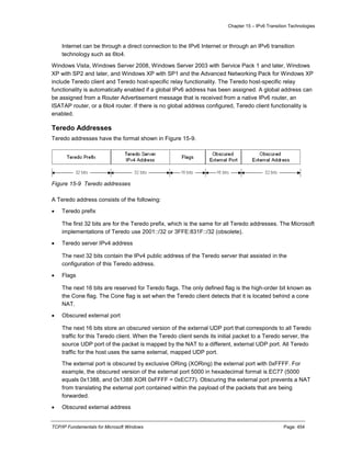Chapter 15 – IPv6 Transition Technologies
TCP/IP Fundamentals for Microsoft Windows Page: 454
Internet can be through a direct connection to the IPv6 Internet or through an IPv6 transition
technology such as 6to4.
Windows Vista, Windows Server 2008, Windows Server 2003 with Service Pack 1 and later, Windows
XP with SP2 and later, and Windows XP with SP1 and the Advanced Networking Pack for Windows XP
include Teredo client and Teredo host-specific relay functionality. The Teredo host-specific relay
functionality is automatically enabled if a global IPv6 address has been assigned. A global address can
be assigned from a Router Advertisement message that is received from a native IPv6 router, an
ISATAP router, or a 6to4 router. If there is no global address configured, Teredo client functionality is
enabled.
Teredo Addresses
Teredo addresses have the format shown in Figure 15-9.
Figure 15-9 Teredo addresses
A Teredo address consists of the following:
 Teredo prefix
The first 32 bits are for the Teredo prefix, which is the same for all Teredo addresses. The Microsoft
implementations of Teredo use 2001::/32 or 3FFE:831F::/32 (obsolete).
 Teredo server IPv4 address
The next 32 bits contain the IPv4 public address of the Teredo server that assisted in the
configuration of this Teredo address.
 Flags
The next 16 bits are reserved for Teredo flags. The only defined flag is the high-order bit known as
the Cone flag. The Cone flag is set when the Teredo client detects that it is located behind a cone
NAT.
 Obscured external port
The next 16 bits store an obscured version of the external UDP port that corresponds to all Teredo
traffic for this Teredo client. When the Teredo client sends its initial packet to a Teredo server, the
source UDP port of the packet is mapped by the NAT to a different, external UDP port. All Teredo
traffic for the host uses the same external, mapped UDP port.
The external port is obscured by exclusive ORing (XORing) the external port with 0xFFFF. For
example, the obscured version of the external port 5000 in hexadecimal format is EC77 (5000
equals 0x1388, and 0x1388 XOR 0xFFFF = 0xEC77). Obscuring the external port prevents a NAT
from translating the external port contained within the payload of the packets that are being
forwarded.
 Obscured external address
 