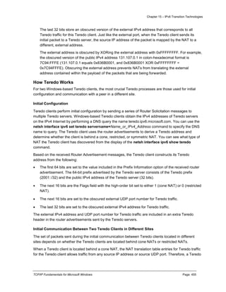 Chapter 15 – IPv6 Transition Technologies
TCP/IP Fundamentals for Microsoft Windows Page: 455
The last 32 bits store an obscured version of the external IPv4 address that corresponds to all
Teredo traffic for this Teredo client. Just like the external port, when the Teredo client sends its
initial packet to a Teredo server, the source IP address of the packet is mapped by the NAT to a
different, external address.
The external address is obscured by XORing the external address with 0xFFFFFFFF. For example,
the obscured version of the public IPv4 address 131.107.0.1 in colon-hexadecimal format is
7C94:FFFE (131.107.0.1 equals 0x836B0001, and 0x836B0001 XOR 0xFFFFFFFF =
0x7C94FFFE). Obscuring the external address prevents NATs from translating the external
address contained within the payload of the packets that are being forwarded.
How Teredo Works
For two Windows-based Teredo clients, the most crucial Teredo processes are those used for initial
configuration and communication with a peer in a different site.
Initial Configuration
Teredo clients perform initial configuration by sending a series of Router Solicitation messages to
multiple Teredo servers. Windows-based Teredo clients obtain the IPv4 addresses of Teredo servers
on the IPv4 Internet by performing a DNS query the name teredo.ipv6.microsoft.com. You can use the
netsh interface ipv6 set teredo servername=Name_or_IPv4_Address command to specify the DNS
name to query. The Teredo client uses the router advertisements to derive a Teredo address and
determine whether the client is behind a cone, restricted, or symmetric NAT. You can see what type of
NAT the Teredo client has discovered from the display of the netsh interface ipv6 show teredo
command.
Based on the received Router Advertisement messages, the Teredo client constructs its Teredo
address from the following:
 The first 64 bits are set to the value included in the Prefix Information option of the received router
advertisement. The 64-bit prefix advertised by the Teredo server consists of the Teredo prefix
(2001::/32) and the public IPv4 address of the Teredo server (32 bits).
 The next 16 bits are the Flags field with the high-order bit set to either 1 (cone NAT) or 0 (restricted
NAT).
 The next 16 bits are set to the obscured external UDP port number for Teredo traffic.
 The last 32 bits are set to the obscured external IPv4 address for Teredo traffic.
The external IPv4 address and UDP port number for Teredo traffic are included in an extra Teredo
header in the router advertisements sent by the Teredo servers.
Initial Communication Between Two Teredo Clients in Different Sites
The set of packets sent during the initial communication between Teredo clients located in different
sites depends on whether the Teredo clients are located behind cone NATs or restricted NATs.
When a Teredo client is located behind a cone NAT, the NAT translation table entries for Teredo traffic
for the Teredo client allows traffic from any source IP address or source UDP port. Therefore, a Teredo
 
