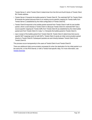 Chapter 15 – IPv6 Transition Technologies
TCP/IP Fundamentals for Microsoft Windows Page: 457
Teredo Server 2, which Teredo Client A determines from the third and fourth blocks of Teredo Client
B's Teredo address.
3. Teredo Server 2 forwards the bubble packet to Teredo Client B. The restricted NAT for Teredo Client
B forwards the packet because there is an existing source-specific mapping for Teredo traffic from
Teredo Server 2 (established by the initial configuration of Teredo Client B).
4. Teredo Client B responds to the bubble packet received from Teredo Client A with its own bubble
packet, which is sent directly to Teredo Client A. Because Teredo Client A's restricted NAT has a
source-specific mapping for Teredo traffic from Teredo Client B (as established by the initial bubble
packet sent from Teredo Client A in step 1), it forwards the bubble packet to Teredo Client A.
5. Upon receipt of the bubble packet from Teredo Client B, Teredo Client A determines that source-
specific NAT mappings exist for both NATs. Teredo Client A sends an initial communication packet
directly to Teredo Client B. Subsequent packets are sent directly between Teredo Client A and
Teredo Client B.
This process occurs transparently to the users at Teredo Client A and Teredo Client B.
There are additional initial communication processes for when the destination for the initial packet is on
the same link, on the IPv6 Internet, or with a Teredo host-specific relay. For more information, see
Teredo Overview.
 