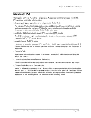 Chapter 15 – IPv6 Transition Technologies
TCP/IP Fundamentals for Microsoft Windows Page: 458
Migrating to IPv6
The migration of IPv4 to IPv6 will be a long process. As a general guideline, to migrate from IPv4 to
IPv6, you must perform the following steps:
1.Begin upgrading your applications to be independent of IPv4 or IPv6.
For example, Windows Sockets applications might need be changed to use new Windows Sockets
application programming interfaces (APIs) so that name resolution, socket creation, and other
functions are independent of whether IPv4 or IPv6 is being used.
2.Update the DNS infrastructure to support IPv6 address and PTR records.
The DNS infrastructure might need to be upgraded to support the new AAAA records and PTR
records in the IP6.ARPA reverse domain.
3.Upgrade hosts to IPv6/IPv4 nodes.
Hosts must be upgraded to use both IPv4 and IPv6 in a dual IP layer or dual stack architecture. DNS
resolver support must also be updated to process DNS query results that contain both IPv4 and IPv6
addresses.
4.Deploy ISATAP.
This optional step provides tunneled IPv6 connectivity before native IPv6 connectivity is deployed
across your network.
5.Upgrade routing infrastructure for native IPv6 routing.
Routers must be upgraded and configured to support native IPv6 prefix advertisement and routing.
6.Convert IPv6/IPv4 nodes to IPv6-only nodes.
IPv6/IPv4 nodes can be upgraded to be IPv6-only nodes. This should be a long-term goal because it
will take years for current IPv4-only network devices to be upgraded to IPv6-only. For those IPv4-only
nodes that cannot be upgraded to IPv6/IPv4 or IPv6-only, employ translation gateways or proxies as
appropriate so that IPv4-only nodes can communicate with IPv6-only nodes.
 