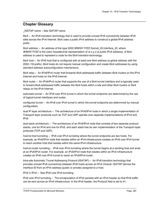 Chapter 15 – IPv6 Transition Technologies
TCP/IP Fundamentals for Microsoft Windows Page: 460
Chapter Glossary
_ISATAP name – See ISATAP name.
6to4 – An IPv6 transition technology that is used to provide unicast IPv6 connectivity between IPv6
sites across the IPv4 Internet. 6to4 uses a public IPv4 address to construct a global IPv6 address
prefix.
6to4 address – An address of the type 2002:WWXX:YYZZ:Subnet_ID:Interface_ID, where
WWXX:YYZZ is the colon hexadecimal representation of w.x.y.z (a public IPv4 address). A 6to4
address is used to represent a node for the 6to4 transition technology.
6to4 host – An IPv6 host that is configured with at least one 6to4 address (a global address with the
2002::/16 prefix). 6to4 hosts do not require manual configuration and create 6to4 addresses by using
standard address autoconfiguration mechanisms.
6to4 relay – An IPv6/IPv4 router that forwards 6to4-addressed traffic between 6to4 routers on the IPv4
Internet and hosts on the IPv6 Internet.
6to4 router – An IPv6/IPv4 router that supports the use of a 6to4 tunnel interface and is typically used
to forward 6to4-addressed traffic between the 6to4 hosts within a site and other 6to4 routers or 6to4
relays on the IPv4 Internet.
automatic tunnel – An IPv6 over IPv4 tunnel in which the tunnel endpoints are determined by the use
of logical tunnel interfaces and routes.
configured tunnel – An IPv6 over IPv4 tunnel in which the tunnel endpoints are determined by manual
configuration.
dual IP layer architecture – The architecture of an IPv6/IPv4 node in which a single implementation of
Transport layer protocols such as TCP and UDP operate over separate implementations of IPv4 and
IPv6.
dual stack architecture – The architecture of an IPv6/IPv4 node that consists of two separate protocol
stacks, one for IPv4 and one for IPv6, and each stack has its own implementation of the Transport layer
protocols (TCP and UDP).
host-to-host tunneling – IPv6 over IPv4 tunneling where the tunnel endpoints are two hosts. For
example, an IPv6/IPv4 node that resides within an IPv4 infrastructure creates an IPv6 over IPv4 tunnel
to reach another host that resides within the same IPv4 infrastructure.
host-to-router tunneling – IPv6 over IPv4 tunneling where the tunnel begins at a sending host and ends
at an IPv6/IPv4 router. For example, an IPv6/IPv4 node that resides within an IPv4 infrastructure
creates an IPv6 over IPv4 tunnel to reach an IPv6/IPv4 router.
Intra-site Automatic Tunnel Addressing Protocol (ISATAP) – An IPv6 transition technology that
provides unicast IPv6 connectivity between IPv6 hosts across an IPv4 intranet. ISATAP derives the
interface ID from an IPv4 address (public or private) assigned to a host.
IPv6 in IPv4 – See IPv6 over IPv4 tunneling.
IPv6 over IPv4 tunneling – The encapsulation of IPv6 packets with an IPv4 header so that IPv6 traffic
can be sent across an IPv4 infrastructure. In the IPv4 header, the Protocol field is set to 41.
 