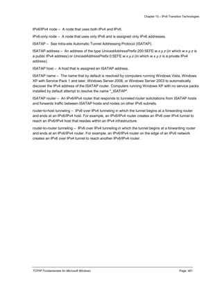 Chapter 15 – IPv6 Transition Technologies
TCP/IP Fundamentals for Microsoft Windows Page: 461
IPv6/IPv4 node – A node that uses both IPv4 and IPv6.
IPv6-only node – A node that uses only IPv6 and is assigned only IPv6 addresses.
ISATAP – See Intra-site Automatic Tunnel Addressing Protocol (ISATAP).
ISATAP address – An address of the type UnicastAddressPrefix:200:5EFE:w.x.y.z (in which w.x.y.z is
a public IPv4 address) or UnicastAddressPrefix:0:5EFE:w.x.y.z (in which w.x.y.z is a private IPv4
address).
ISATAP host – A host that is assigned an ISATAP address.
ISATAP name – The name that by default is resolved by computers running Windows Vista, Windows
XP with Service Pack 1 and later, Windows Server 2008, or Windows Server 2003 to automatically
discover the IPv4 address of the ISATAP router. Computers running Windows XP with no service packs
installed by default attempt to resolve the name "_ISATAP".
ISATAP router – An IPv6/IPv4 router that responds to tunneled router solicitations from ISATAP hosts
and forwards traffic between ISATAP hosts and nodes on other IPv6 subnets.
router-to-host tunneling – IPv6 over IPv4 tunneling in which the tunnel begins at a forwarding router
and ends at an IPv6/IPv4 host. For example, an IPv6/IPv4 router creates an IPv6 over IPv4 tunnel to
reach an IPv6/IPv4 host that resides within an IPv4 infrastructure.
router-to-router tunneling – IPv6 over IPv4 tunneling in which the tunnel begins at a forwarding router
and ends at an IPv6/IPv4 router. For example, an IPv6/IPv4 router on the edge of an IPv6 network
creates an IPv6 over IPv4 tunnel to reach another IPv6/IPv4 router.
 