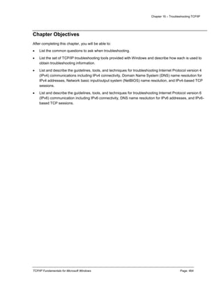 Chapter 16 – Troubleshooting TCP/IP
TCP/IP Fundamentals for Microsoft Windows Page: 464
Chapter Objectives
After completing this chapter, you will be able to:
 List the common questions to ask when troubleshooting.
 List the set of TCP/IP troubleshooting tools provided with Windows and describe how each is used to
obtain troubleshooting information.
 List and describe the guidelines, tools, and techniques for troubleshooting Internet Protocol version 4
(IPv4) communications including IPv4 connectivity, Domain Name System (DNS) name resolution for
IPv4 addresses, Network basic input/output system (NetBIOS) name resolution, and IPv4-based TCP
sessions.
 List and describe the guidelines, tools, and techniques for troubleshooting Internet Protocol version 6
(IPv6) communication including IPv6 connectivity, DNS name resolution for IPv6 addresses, and IPv6-
based TCP sessions.
 
