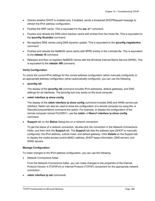 Chapter 16 – Troubleshooting TCP/IP
TCP/IP Fundamentals for Microsoft Windows Page: 469
 Checks whether DHCP is enabled and, if enabled, sends a broadcast DHCPRequest message to
refresh the IPv4 address configuration.
 Flushes the ARP cache. This is equivalent to the arp -d * command.
 Flushes and reloads the DNS client resolver cache with entries from the Hosts file. This is equivalent to
the ipconfig /flushdns command.
 Re-registers DNS names using DNS dynamic update. This is equivalent to the ipconfig /registerdns
command.
 Flushes and reloads the NetBIOS name cache with #PRE entries in the Lmhosts file. This is equivalent
to the nbtstat -R command.
 Releases and then re-registers NetBIOS names with the Windows Internet Name Service (WINS). This
is equivalent to the nbtstat -RR command.
Verify Configuration
To check the current IPv4 settings for the correct address configuration (when manually configured) or
an appropriate address configuration (when automatically configured), you can use the following:
 ipconfig /all
The display of the ipconfig /all command includes IPv4 addresses, default gateways, and DNS
settings for all interfaces. The Ipconfig tool only works on the local computer.
 netsh interface ip show config
The display of the netsh interface ip show config command includes DNS and WINS servers per
interface. Netsh can also be used to show the configuration of a remote computer by using the –r
RemoteComputerName command line option. For example, to display the configuration of the
remote computer named FILESRV1, use the netsh –r filesrv1 interface ip show config
command.
 Support tab on the Status dialog box on a network connection
To get the status of a network connection, double-click the connection in the Network Connections
folder, and then click the Support tab. The Support tab lists the address type (DHCP or manually
configured), the IPv4 address, subnet mask, and default gateway. Click Details on the Support tab
to display the media access control (MAC) address, DHCP lease information, DNS servers, and
WINS servers.
Manage Configuration
To make changes to the IPv4 address configuration, you can use the following:
 Network Connections folder
From the Network Connections folder, you can make changes to the properties of the Internet
Protocol Version 4 (TCP/IPv4) or Internet Protocol (TCP/IP) component for the appropriate network
connection.
 netsh interface ip set commands
 