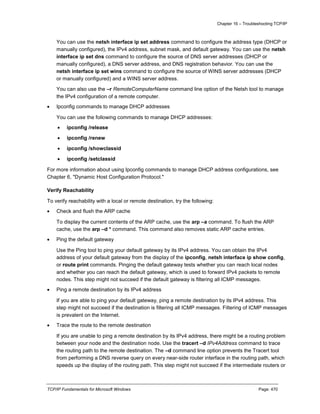 Chapter 16 – Troubleshooting TCP/IP
TCP/IP Fundamentals for Microsoft Windows Page: 470
You can use the netsh interface ip set address command to configure the address type (DHCP or
manually configured), the IPv4 address, subnet mask, and default gateway. You can use the netsh
interface ip set dns command to configure the source of DNS server addresses (DHCP or
manually configured), a DNS server address, and DNS registration behavior. You can use the
netsh interface ip set wins command to configure the source of WINS server addresses (DHCP
or manually configured) and a WINS server address.
You can also use the –r RemoteComputerName command line option of the Netsh tool to manage
the IPv4 configuration of a remote computer.
 Ipconfig commands to manage DHCP addresses
You can use the following commands to manage DHCP addresses:
 ipconfig /release
 ipconfig /renew
 ipconfig /showclassid
 ipconfig /setclassid
For more information about using Ipconfig commands to manage DHCP address configurations, see
Chapter 6, "Dynamic Host Configuration Protocol."
Verify Reachability
To verify reachability with a local or remote destination, try the following:
 Check and flush the ARP cache
To display the current contents of the ARP cache, use the arp –a command. To flush the ARP
cache, use the arp –d * command. This command also removes static ARP cache entries.
 Ping the default gateway
Use the Ping tool to ping your default gateway by its IPv4 address. You can obtain the IPv4
address of your default gateway from the display of the ipconfig, netsh interface ip show config,
or route print commands. Pinging the default gateway tests whether you can reach local nodes
and whether you can reach the default gateway, which is used to forward IPv4 packets to remote
nodes. This step might not succeed if the default gateway is filtering all ICMP messages.
 Ping a remote destination by its IPv4 address
If you are able to ping your default gateway, ping a remote destination by its IPv4 address. This
step might not succeed if the destination is filtering all ICMP messages. Filtering of ICMP messages
is prevalent on the Internet.
 Trace the route to the remote destination
If you are unable to ping a remote destination by its IPv4 address, there might be a routing problem
between your node and the destination node. Use the tracert –d IPv4Address command to trace
the routing path to the remote destination. The –d command line option prevents the Tracert tool
from performing a DNS reverse query on every near-side router interface in the routing path, which
speeds up the display of the routing path. This step might not succeed if the intermediate routers or
 