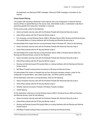 Chapter 16 – Troubleshooting TCP/IP
TCP/IP Fundamentals for Microsoft Windows Page: 471
the destination are filtering all ICMP messages. Filtering of ICMP messages is prevalent on the
Internet.
Check Packet Filtering
The problem with reaching a destination node might be due to the configuration of Internet Protocol
security (IPsec) or packet filtering on the source node, intermediate routers, or destination node that is
preventing packets from being sent, forwarded, or received.
On the source node, check for the following:
 Active connection security rules with the Windows Firewall with Advanced Security snap-in
 Active IPsec policies with the IP Security Monitor snap-in
 For computers running Windows Server 2008 or Windows Server 2003, Routing and Remote Access
IPv4 packet filters on routing interfaces with the Routing and Remote Access snap-in
On intermediate IPv4 routers that are running Windows Vista or Windows XP, check for the following:
 Active connection security rules with the Windows Firewall with Advanced Security snap-in
 Active IPsec policies with the IP Security Monitor snap-in
On intermediate IPv4 routers that are running Windows Server 2008 or Windows Server 2003 and
Routing and Remote Access, check for the following:
 Active connection security rules with the Windows Firewall with Advanced Security snap-in
 Active IPsec policies with the IP Security Monitor snap-in
 Routing and Remote Access IPv4 packet filters on routing interfaces with the Routing and Remote
Access snap-in
 NAT/Basic Firewall routing protocol component of Routing and Remote Access
On intermediate IPv4 routers or firewalls that are from third-party hardware vendors, check for the
configuration of packet filters—also called access lists—and IPsec policies and filters.
On the destination node that is running Windows, check for the following:
 Active connection security rules with the Windows Firewall with Advanced Security snap-in
 Active IPsec policies with the IP Security Monitor snap-in
 Whether Internet Connection Firewall or Windows Firewall is enabled
 TCP/IP filtering
On the destination node that is running Windows Server 2008 or Windows Server 2003 and Routing
and Remote Access, check for the following:
 Active connection security rules with the Windows Firewall with Advanced Security snap-in
 Active IPsec policies with the IP Security Monitor snap-in
 Routing and Remote Access IPv4 packet filters on routing interfaces with the Routing and Remote
Access snap-in
 NAT/Basic Firewall routing protocol component of Routing and Remote Access
 