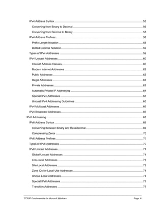 TCP/IP Fundamentals for Microsoft Windows Page: iii
IPv4 Address Syntax ........................................................................................................................ 55
Converting from Binary to Decimal............................................................................................... 56
Converting from Decimal to Binary............................................................................................... 57
IPv4 Address Prefixes ...................................................................................................................... 58
Prefix Length Notation .................................................................................................................. 58
Dotted Decimal Notation............................................................................................................... 59
Types of IPv4 Addresses ................................................................................................................. 59
IPv4 Unicast Addresses ................................................................................................................... 60
Internet Address Classes.............................................................................................................. 60
Modern Internet Addresses .......................................................................................................... 62
Public Addresses .......................................................................................................................... 63
Illegal Addresses .......................................................................................................................... 63
Private Addresses......................................................................................................................... 63
Automatic Private IP Addressing .................................................................................................. 64
Special IPv4 Addresses................................................................................................................ 65
Unicast IPv4 Addressing Guidelines ............................................................................................ 65
IPv4 Multicast Addresses................................................................................................................. 66
IPv4 Broadcast Addresses............................................................................................................... 66
IPv6 Addressing................................................................................................................................... 68
IPv6 Address Syntax ........................................................................................................................ 68
Converting Between Binary and Hexadecimal ............................................................................. 69
Compressing Zeros ...................................................................................................................... 70
IPv6 Address Prefixes ...................................................................................................................... 70
Types of IPv6 Addresses ................................................................................................................. 70
IPv6 Unicast Addresses ................................................................................................................... 71
Global Unicast Addresses ............................................................................................................ 71
Link-Local Addresses ................................................................................................................... 73
Site-Local Addresses.................................................................................................................... 73
Zone IDs for Local-Use Addresses............................................................................................... 74
Unique Local Addresses............................................................................................................... 74
Special IPv6 Addresses................................................................................................................ 75
Transition Addresses .................................................................................................................... 75
 