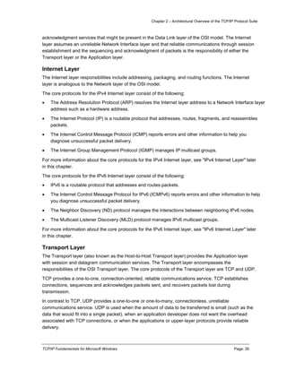 Chapter 2 – Architectural Overview of the TCP/IP Protocol Suite
TCP/IP Fundamentals for Microsoft Windows Page: 26
acknowledgment services that might be present in the Data Link layer of the OSI model. The Internet
layer assumes an unreliable Network Interface layer and that reliable communications through session
establishment and the sequencing and acknowledgment of packets is the responsibility of either the
Transport layer or the Application layer.
Internet Layer
The Internet layer responsibilities include addressing, packaging, and routing functions. The Internet
layer is analogous to the Network layer of the OSI model.
The core protocols for the IPv4 Internet layer consist of the following:
 The Address Resolution Protocol (ARP) resolves the Internet layer address to a Network Interface layer
address such as a hardware address.
 The Internet Protocol (IP) is a routable protocol that addresses, routes, fragments, and reassembles
packets.
 The Internet Control Message Protocol (ICMP) reports errors and other information to help you
diagnose unsuccessful packet delivery.
 The Internet Group Management Protocol (IGMP) manages IP multicast groups.
For more information about the core protocols for the IPv4 Internet layer, see "IPv4 Internet Layer" later
in this chapter.
The core protocols for the IPv6 Internet layer consist of the following:
 IPv6 is a routable protocol that addresses and routes packets.
 The Internet Control Message Protocol for IPv6 (ICMPv6) reports errors and other information to help
you diagnose unsuccessful packet delivery.
 The Neighbor Discovery (ND) protocol manages the interactions between neighboring IPv6 nodes.
 The Multicast Listener Discovery (MLD) protocol manages IPv6 multicast groups.
For more information about the core protocols for the IPv6 Internet layer, see "IPv6 Internet Layer" later
in this chapter.
Transport Layer
The Transport layer (also known as the Host-to-Host Transport layer) provides the Application layer
with session and datagram communication services. The Transport layer encompasses the
responsibilities of the OSI Transport layer. The core protocols of the Transport layer are TCP and UDP.
TCP provides a one-to-one, connection-oriented, reliable communications service. TCP establishes
connections, sequences and acknowledges packets sent, and recovers packets lost during
transmission.
In contrast to TCP, UDP provides a one-to-one or one-to-many, connectionless, unreliable
communications service. UDP is used when the amount of data to be transferred is small (such as the
data that would fit into a single packet), when an application developer does not want the overhead
associated with TCP connections, or when the applications or upper-layer protocols provide reliable
delivery.
 