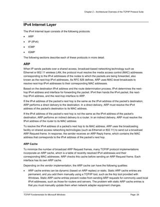 Chapter 2 – Architectural Overview of the TCP/IP Protocol Suite
TCP/IP Fundamentals for Microsoft Windows Page: 28
IPv4 Internet Layer
The IPv4 Internet layer consists of the following protocols:
 ARP
 IP (IPv4)
 ICMP
 IGMP
The following sections describe each of these protocols in more detail.
ARP
When IP sends packets over a shared access, broadcast-based networking technology such as
Ethernet or 802.11 wireless LAN, the protocol must resolve the media access control (MAC) addresses
corresponding to the IPv4 addresses of the nodes to which the packets are being forwarded, also
known as the next-hop IPv4 addresses. As RFC 826 defines, ARP uses MAC-level broadcasts to
resolve next-hop IPv4 addresses to their corresponding MAC addresses.
Based on the destination IPv4 address and the route determination process, IPv4 determines the next-
hop IPv4 address and interface for forwarding the packet. IPv4 then hands the IPv4 packet, the next-
hop IPv4 address, and the next-hop interface to ARP.
If the IPv4 address of the packet’s next hop is the same as the IPv4 address of the packet’s destination,
ARP performs a direct delivery to the destination. In a direct delivery, ARP must resolve the IPv4
address of the packet’s destination to its MAC address.
If the IPv4 address of the packet’s next hop is not the same as the IPv4 address of the packet’s
destination, ARP performs an indirect delivery to a router. In an indirect delivery, ARP must resolve the
IPv4 address of the router to its MAC address
To resolve the IPv4 address of a packet’s next hop to its MAC address, ARP uses the broadcasting
facility on shared access networking technologies (such as Ethernet or 802.11) to send out a broadcast
ARP Request frame. In response, the sender receives an ARP Reply frame, which contains the MAC
address that corresponds to the IPv4 address of the packet’s next hop.
ARP Cache
To minimize the number of broadcast ARP Request frames, many TCP/IP protocol implementations
incorporate an ARP cache, which is a table of recently resolved IPv4 addresses and their
corresponding MAC addresses. ARP checks this cache before sending an ARP Request frame. Each
interface has its own ARP cache.
Depending on the vendor implementation, the ARP cache can have the following qualities:
 ARP cache entries can be dynamic (based on ARP replies) or static. Static ARP cache entries are
permanent, and you add them manually using a TCP/IP tool, such as the Arp tool provided with
Windows. Static ARP cache entries prevent nodes from sending ARP requests for commonly used local
IPv4 addresses, such as those for routers and servers. The problem with static ARP cache entries is
that you must manually update them when network adapter equipment changes.
 