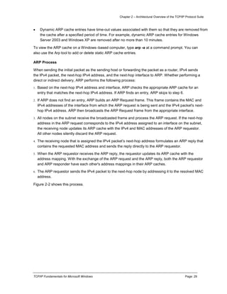 Chapter 2 – Architectural Overview of the TCP/IP Protocol Suite
TCP/IP Fundamentals for Microsoft Windows Page: 29
 Dynamic ARP cache entries have time-out values associated with them so that they are removed from
the cache after a specified period of time. For example, dynamic ARP cache entries for Windows
Server 2003 and Windows XP are removed after no more than 10 minutes.
To view the ARP cache on a Windows–based computer, type arp -a at a command prompt. You can
also use the Arp tool to add or delete static ARP cache entries.
ARP Process
When sending the initial packet as the sending host or forwarding the packet as a router, IPv4 sends
the IPv4 packet, the next-hop IPv4 address, and the next-hop interface to ARP. Whether performing a
direct or indirect delivery, ARP performs the following process:
1. Based on the next-hop IPv4 address and interface, ARP checks the appropriate ARP cache for an
entry that matches the next-hop IPv4 address. If ARP finds an entry, ARP skips to step 6.
2. If ARP does not find an entry, ARP builds an ARP Request frame. This frame contains the MAC and
IPv4 addresses of the interface from which the ARP request is being sent and the IPv4 packet's next-
hop IPv4 address. ARP then broadcasts the ARP Request frame from the appropriate interface.
3. All nodes on the subnet receive the broadcasted frame and process the ARP request. If the next-hop
address in the ARP request corresponds to the IPv4 address assigned to an interface on the subnet,
the receiving node updates its ARP cache with the IPv4 and MAC addresses of the ARP requestor.
All other nodes silently discard the ARP request.
4. The receiving node that is assigned the IPv4 packet’s next-hop address formulates an ARP reply that
contains the requested MAC address and sends the reply directly to the ARP requestor.
5. When the ARP requestor receives the ARP reply, the requestor updates its ARP cache with the
address mapping. With the exchange of the ARP request and the ARP reply, both the ARP requestor
and ARP responder have each other's address mappings in their ARP caches.
6. The ARP requestor sends the IPv4 packet to the next-hop node by addressing it to the resolved MAC
address.
Figure 2-2 shows this process.
 