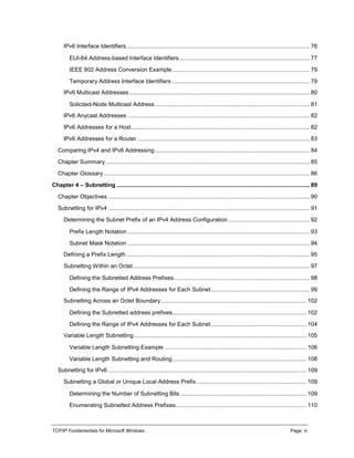 TCP/IP Fundamentals for Microsoft Windows Page: iv
IPv6 Interface Identifiers................................................................................................................... 76
EUI-64 Address-based Interface Identifiers.................................................................................. 77
IEEE 802 Address Conversion Example ...................................................................................... 79
Temporary Address Interface Identifiers ...................................................................................... 79
IPv6 Multicast Addresses................................................................................................................. 80
Solicited-Node Multicast Address................................................................................................. 81
IPv6 Anycast Addresses .................................................................................................................. 82
IPv6 Addresses for a Host................................................................................................................ 82
IPv6 Addresses for a Router ............................................................................................................ 83
Comparing IPv4 and IPv6 Addressing................................................................................................. 84
Chapter Summary................................................................................................................................ 85
Chapter Glossary ................................................................................................................................. 86
Chapter 4 – Subnetting ......................................................................................................................... 89
Chapter Objectives .............................................................................................................................. 90
Subnetting for IPv4 .............................................................................................................................. 91
Determining the Subnet Prefix of an IPv4 Address Configuration ................................................... 92
Prefix Length Notation .................................................................................................................. 93
Subnet Mask Notation .................................................................................................................. 94
Defining a Prefix Length................................................................................................................... 95
Subnetting Within an Octet............................................................................................................... 97
Defining the Subnetted Address Prefixes..................................................................................... 98
Defining the Range of IPv4 Addresses for Each Subnet.............................................................. 99
Subnetting Across an Octet Boundary........................................................................................... 102
Defining the Subnetted address prefixes.................................................................................... 102
Defining the Range of IPv4 Addresses for Each Subnet............................................................ 104
Variable Length Subnetting............................................................................................................ 105
Variable Length Subnetting Example ......................................................................................... 106
Variable Length Subnetting and Routing.................................................................................... 108
Subnetting for IPv6 ............................................................................................................................ 109
Subnetting a Global or Unique Local Address Prefix..................................................................... 109
Determining the Number of Subnetting Bits ............................................................................... 109
Enumerating Subnetted Address Prefixes.................................................................................. 110
 