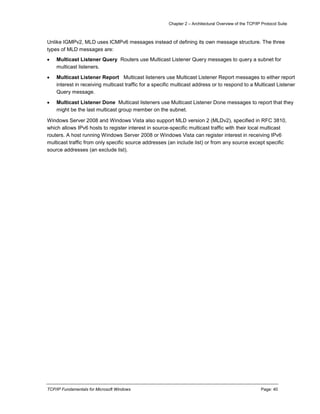 Chapter 2 – Architectural Overview of the TCP/IP Protocol Suite
TCP/IP Fundamentals for Microsoft Windows Page: 40
Unlike IGMPv2, MLD uses ICMPv6 messages instead of defining its own message structure. The three
types of MLD messages are:
 Multicast Listener Query Routers use Multicast Listener Query messages to query a subnet for
multicast listeners.
 Multicast Listener Report Multicast listeners use Multicast Listener Report messages to either report
interest in receiving multicast traffic for a specific multicast address or to respond to a Multicast Listener
Query message.
 Multicast Listener Done Multicast listeners use Multicast Listener Done messages to report that they
might be the last multicast group member on the subnet.
Windows Server 2008 and Windows Vista also support MLD version 2 (MLDv2), specified in RFC 3810,
which allows IPv6 hosts to register interest in source-specific multicast traffic with their local multicast
routers. A host running Windows Server 2008 or Windows Vista can register interest in receiving IPv6
multicast traffic from only specific source addresses (an include list) or from any source except specific
source addresses (an exclude list).
 