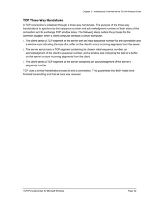 Chapter 2 – Architectural Overview of the TCP/IP Protocol Suite
TCP/IP Fundamentals for Microsoft Windows Page: 42
TCP Three-Way Handshake
A TCP connection is initialized through a three-way handshake. The purpose of the three-way
handshake is to synchronize the sequence number and acknowledgment numbers of both sides of the
connection and to exchange TCP window sizes. The following steps outline the process for the
common situation when a client computer contacts a server computer:
1. The client sends a TCP segment to the server with an initial sequence number for the connection and
a window size indicating the size of a buffer on the client to store incoming segments from the server.
2. The server sends back a TCP segment containing its chosen initial sequence number, an
acknowledgment of the client’s sequence number, and a window size indicating the size of a buffer
on the server to store incoming segments from the client.
3. The client sends a TCP segment to the server containing an acknowledgment of the server’s
sequence number.
TCP uses a similar handshake process to end a connection. This guarantees that both hosts have
finished transmitting and that all data was received.
 