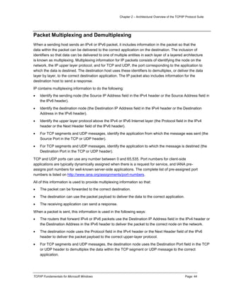 Chapter 2 – Architectural Overview of the TCP/IP Protocol Suite
TCP/IP Fundamentals for Microsoft Windows Page: 44
Packet Multiplexing and Demultiplexing
When a sending host sends an IPv4 or IPv6 packet, it includes information in the packet so that the
data within the packet can be delivered to the correct application on the destination. The inclusion of
identifiers so that data can be delivered to one of multiple entities in each layer of a layered architecture
is known as multiplexing. Multiplexing information for IP packets consists of identifying the node on the
network, the IP upper layer protocol, and for TCP and UDP, the port corresponding to the application to
which the data is destined. The destination host uses these identifiers to demultiplex, or deliver the data
layer by layer, to the correct destination application. The IP packet also includes information for the
destination host to send a response.
IP contains multiplexing information to do the following:
 Identify the sending node (the Source IP Address field in the IPv4 header or the Source Address field in
the IPv6 header).
 Identify the destination node (the Destination IP Address field in the IPv4 header or the Destination
Address in the IPv6 header).
 Identify the upper layer protocol above the IPv4 or IPv6 Internet layer (the Protocol field in the IPv4
header or the Next Header field of the IPv6 header).
 For TCP segments and UDP messages, identify the application from which the message was sent (the
Source Port in the TCP or UDP header).
 For TCP segments and UDP messages, identify the application to which the message is destined (the
Destination Port in the TCP or UDP header).
TCP and UDP ports can use any number between 0 and 65,535. Port numbers for client-side
applications are typically dynamically assigned when there is a request for service, and IANA pre-
assigns port numbers for well-known server-side applications. The complete list of pre-assigned port
numbers is listed on http://www.iana.org/assignments/port-numbers.
All of this information is used to provide multiplexing information so that:
 The packet can be forwarded to the correct destination.
 The destination can use the packet payload to deliver the data to the correct application.
 The receiving application can send a response.
When a packet is sent, this information is used in the following ways:
 The routers that forward IPv4 or IPv6 packets use the Destination IP Address field in the IPv4 header or
the Destination Address in the IPv6 header to deliver the packet to the correct node on the network.
 The destination node uses the Protocol field in the IPv4 header or the Next Header field of the IPv6
header to deliver the packet payload to the correct upper-layer protocol.
 For TCP segments and UDP messages, the destination node uses the Destination Port field in the TCP
or UDP header to demultiplex the data within the TCP segment or UDP message to the correct
application.
 