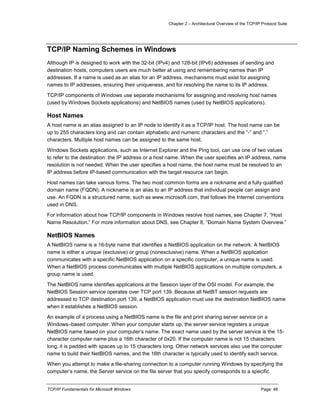 Chapter 2 – Architectural Overview of the TCP/IP Protocol Suite
TCP/IP Fundamentals for Microsoft Windows Page: 48
TCP/IP Naming Schemes in Windows
Although IP is designed to work with the 32-bit (IPv4) and 128-bit (IPv6) addresses of sending and
destination hosts, computers users are much better at using and remembering names than IP
addresses. If a name is used as an alias for an IP address, mechanisms must exist for assigning
names to IP addresses, ensuring their uniqueness, and for resolving the name to its IP address.
TCP/IP components of Windows use separate mechanisms for assigning and resolving host names
(used by Windows Sockets applications) and NetBIOS names (used by NetBIOS applications).
Host Names
A host name is an alias assigned to an IP node to identify it as a TCP/IP host. The host name can be
up to 255 characters long and can contain alphabetic and numeric characters and the “-” and “.”
characters. Multiple host names can be assigned to the same host.
Windows Sockets applications, such as Internet Explorer and the Ping tool, can use one of two values
to refer to the destination: the IP address or a host name. When the user specifies an IP address, name
resolution is not needed. When the user specifies a host name, the host name must be resolved to an
IP address before IP-based communication with the target resource can begin.
Host names can take various forms. The two most common forms are a nickname and a fully qualified
domain name (FQDN). A nickname is an alias to an IP address that individual people can assign and
use. An FQDN is a structured name, such as www.microsoft.com, that follows the Internet conventions
used in DNS.
For information about how TCP/IP components in Windows resolve host names, see Chapter 7, “Host
Name Resolution.” For more information about DNS, see Chapter 8, “Domain Name System Overview.”
NetBIOS Names
A NetBIOS name is a 16-byte name that identifies a NetBIOS application on the network. A NetBIOS
name is either a unique (exclusive) or group (nonexclusive) name. When a NetBIOS application
communicates with a specific NetBIOS application on a specific computer, a unique name is used.
When a NetBIOS process communicates with multiple NetBIOS applications on multiple computers, a
group name is used.
The NetBIOS name identifies applications at the Session layer of the OSI model. For example, the
NetBIOS Session service operates over TCP port 139. Because all NetBT session requests are
addressed to TCP destination port 139, a NetBIOS application must use the destination NetBIOS name
when it establishes a NetBIOS session.
An example of a process using a NetBIOS name is the file and print sharing server service on a
Windows–based computer. When your computer starts up, the server service registers a unique
NetBIOS name based on your computer’s name. The exact name used by the server service is the 15-
character computer name plus a 16th character of 0x20. If the computer name is not 15 characters
long, it is padded with spaces up to 15 characters long. Other network services also use the computer
name to build their NetBIOS names, and the 16th character is typically used to identify each service.
When you attempt to make a file-sharing connection to a computer running Windows by specifying the
computer’s name, the Server service on the file server that you specify corresponds to a specific
 