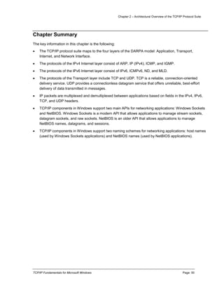 Chapter 2 – Architectural Overview of the TCP/IP Protocol Suite
TCP/IP Fundamentals for Microsoft Windows Page: 50
Chapter Summary
The key information in this chapter is the following:
 The TCP/IP protocol suite maps to the four layers of the DARPA model: Application, Transport,
Internet, and Network Interface.
 The protocols of the IPv4 Internet layer consist of ARP, IP (IPv4), ICMP, and IGMP.
 The protocols of the IPv6 Internet layer consist of IPv6, ICMPv6, ND, and MLD.
 The protocols of the Transport layer include TCP and UDP. TCP is a reliable, connection-oriented
delivery service. UDP provides a connectionless datagram service that offers unreliable, best-effort
delivery of data transmitted in messages.
 IP packets are multiplexed and demultiplexed between applications based on fields in the IPv4, IPv6,
TCP, and UDP headers.
 TCP/IP components in Windows support two main APIs for networking applications: Windows Sockets
and NetBIOS. Windows Sockets is a modern API that allows applications to manage stream sockets,
datagram sockets, and raw sockets. NetBIOS is an older API that allows applications to manage
NetBIOS names, datagrams, and sessions.
 TCP/IP components in Windows support two naming schemes for networking applications: host names
(used by Windows Sockets applications) and NetBIOS names (used by NetBIOS applications).
 