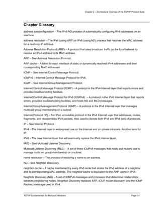 Chapter 2 – Architectural Overview of the TCP/IP Protocol Suite
TCP/IP Fundamentals for Microsoft Windows Page: 51
Chapter Glossary
address autoconfiguration – The IPv6 ND process of automatically configuring IPv6 addresses on an
interface.
address resolution – The IPv4 (using ARP) or IPv6 (using ND) process that resolves the MAC address
for a next-hop IP address.
Address Resolution Protocol (ARP) – A protocol that uses broadcast traffic on the local network to
resolve an IPv4 address to its MAC address.
ARP – See Address Resolution Protocol.
ARP cache – A table for each interface of static or dynamically resolved IPv4 addresses and their
corresponding MAC addresses.
ICMP – See Internet Control Message Protocol.
ICMPv6 – Internet Control Message Protocol for IPv6.
IGMP – See Internet Group Management Protocol.
Internet Control Message Protocol (ICMP) – A protocol in the IPv4 Internet layer that reports errors and
provides troubleshooting facilities.
Internet Control Message Protocol for IPv6 (ICMPv6) – A protocol in the IPv6 Internet layer that reports
errors, provides troubleshooting facilities, and hosts ND and MLD messages.
Internet Group Management Protocol (IGMP) – A protocol in the IPv4 Internet layer that manages
multicast group membership on a subnet.
Internet Protocol (IP) – For IPv4, a routable protocol in the IPv4 Internet layer that addresses, routes,
fragments, and reassembles IPv4 packets. Also used to denote both IPv4 and IPv6 sets of protocols.
IP – See Internet Protocol.
IPv4 – The Internet layer in widespread use on the Internet and on private intranets. Another term for
IP.
IPv6 – The new Internet layer that will eventually replace the IPv4 Internet layer.
MLD – See Multicast Listener Discovery.
Multicast Listener Discovery (MLD) – A set of three ICMPv6 messages that hosts and routers use to
manage multicast group membership on a subnet.
name resolution – The process of resolving a name to an address.
ND – See Neighbor Discovery.
neighbor cache – A cache maintained by every IPv6 node that stores the IPv6 address of a neighbor
and its corresponding MAC address. The neighbor cache is equivalent to the ARP cache in IPv4.
Neighbor Discovery (ND) – A set of ICMPv6 messages and processes that determine relationships
between neighboring nodes. Neighbor Discovery replaces ARP, ICMP router discovery, and the ICMP
Redirect message used in IPv4.
 