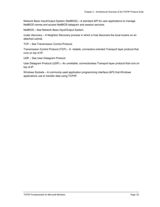 Chapter 2 – Architectural Overview of the TCP/IP Protocol Suite
TCP/IP Fundamentals for Microsoft Windows Page: 52
Network Basic Input/Output System (NetBIOS) – A standard API for user applications to manage
NetBIOS names and access NetBIOS datagram and session services.
NetBIOS – See Network Basic Input/Output System.
router discovery – A Neighbor Discovery process in which a host discovers the local routers on an
attached subnet.
TCP – See Transmission Control Protocol.
Transmission Control Protocol (TCP) – A reliable, connection-oriented Transport layer protocol that
runs on top of IP.
UDP – See User Datagram Protocol
User Datagram Protocol (UDP) – An unreliable, connectionless Transport layer protocol that runs on
top of IP.
Windows Sockets – A commonly used application programming interface (API) that Windows
applications use to transfer data using TCP/IP.
 