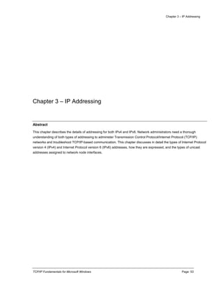 Chapter 3 – IP Addressing
TCP/IP Fundamentals for Microsoft Windows Page: 53
Chapter 3 – IP Addressing
Abstract
This chapter describes the details of addressing for both IPv4 and IPv6. Network administrators need a thorough
understanding of both types of addressing to administer Transmission Control Protocol/Internet Protocol (TCP/IP)
networks and troubleshoot TCP/IP-based communication. This chapter discusses in detail the types of Internet Protocol
version 4 (IPv4) and Internet Protocol version 6 (IPv6) addresses, how they are expressed, and the types of unicast
addresses assigned to network node interfaces.
 