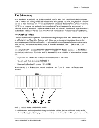Chapter 3 – IP Addressing
TCP/IP Fundamentals for Microsoft Windows Page: 55
IPv4 Addressing
An IP address is an identifier that is assigned at the Internet layer to an interface or a set of interfaces.
Each IP address can identify the source or destination of IP packets. For IPv4, every node on a network
has one or more interfaces, and you can enable TCP/IP on each of those interfaces. When you enable
TCP/IP on an interface, you assign it one or more logical IPv4 addresses, either automatically or
manually. The IPv4 address is a logical address because it is assigned at the Internet layer and has no
relation to the addresses that are used at the Network Interface layer. IPv4 addresses are 32 bits long.
IPv4 Address Syntax
If network administrators expressed IPv4 addresses using binary notation, each address would appear
as a 32-digit string of 1s and 0s. Because such strings are cumbersome to express and remember,
administrators use dotted decimal notation, in which periods (or dots) separate four decimal numbers
(from 0 to 255). Each decimal number, known as an octet, represents 8 bits (1 byte) of the 32-bit
address.
For example, the IPv4 address 11000000101010000000001100011000 is expressed as 192.168.3.24
in dotted decimal notation. To convert an IPv4 address from binary notation to dotted decimal notation,
you:
 Segment it into 8-bit blocks: 11000000 10101000 00000011 00011000
 Convert each block to decimal: 192 168 3 24
 Separate the blocks with periods: 192.168.3.24
When referring to an IPv4 address, use the notation w.x.y.z. Figure 3-1 shows the IPv4 address
structure.
Figure 3-1 The IPv4 address in dotted decimal notation
To become adept at moving between binary and decimal formats, you can review the binary (Base2)
and decimal (Base10) numbering systems and how to convert between them. Although you can use the
 