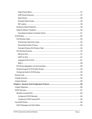 TCP/IP Fundamentals for Microsoft Windows Page: vi
Default Route Metric ................................................................................................................... 137
ICMP Router Discovery .............................................................................................................. 137
Static Routes .............................................................................................................................. 138
Persistent Static Routes ............................................................................................................. 138
RIP Listener ................................................................................................................................ 138
Routing for Disjoint Networks......................................................................................................... 138
Network Address Translation ......................................................................................................... 140
How Network Address Translation Works.................................................................................. 141
IPv6 Routing....................................................................................................................................... 144
IPv6 Routing Tables ....................................................................................................................... 144
IPv6 Routing Table Entry Types................................................................................................. 144
Route Determination Process..................................................................................................... 145
Example Windows IPv6 Routing Table ...................................................................................... 145
IPv6 Routing Protocols................................................................................................................... 147
RIPng for IPv6 ............................................................................................................................ 147
OSPF for IPv6............................................................................................................................. 147
Integrated IS-IS for IPv6 ............................................................................................................. 147
BGP-4 ......................................................................................................................................... 148
IPv6 Route Aggregation and Summarization................................................................................. 148
Windows Support for IPv6 Static Routing ...................................................................................... 149
Configuring Hosts for IPv6 Routing................................................................................................ 153
Routing Tools..................................................................................................................................... 154
Chapter Summary.............................................................................................................................. 155
Chapter Glossary ............................................................................................................................... 156
Chapter 6 – Dynamic Host Configuration Protocol.......................................................................... 159
Chapter Objectives ............................................................................................................................ 160
DHCP Overview................................................................................................................................. 161
Benefits of Using DHCP ................................................................................................................. 162
Configuring TCP/IP Manually ..................................................................................................... 162
Configuring TCP/IP Using DHCP ............................................................................................... 162
How DHCP Works.............................................................................................................................. 163
DHCP Messages and Client States ............................................................................................... 163
 