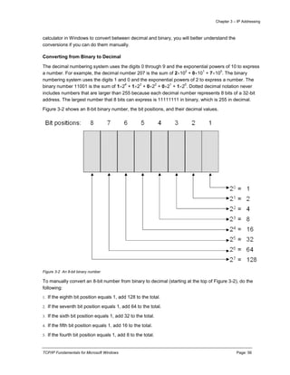 Chapter 3 – IP Addressing
TCP/IP Fundamentals for Microsoft Windows Page: 56
calculator in Windows to convert between decimal and binary, you will better understand the
conversions if you can do them manually.
Converting from Binary to Decimal
The decimal numbering system uses the digits 0 through 9 and the exponential powers of 10 to express
a number. For example, the decimal number 207 is the sum of 210
2
+ 010
1
+ 710
0
. The binary
numbering system uses the digits 1 and 0 and the exponential powers of 2 to express a number. The
binary number 11001 is the sum of 12
4
+ 12
3
+ 02
2
+ 02
1
+ 12
0
. Dotted decimal notation never
includes numbers that are larger than 255 because each decimal number represents 8 bits of a 32-bit
address. The largest number that 8 bits can express is 11111111 in binary, which is 255 in decimal.
Figure 3-2 shows an 8-bit binary number, the bit positions, and their decimal values.
Figure 3-2 An 8-bit binary number
To manually convert an 8-bit number from binary to decimal (starting at the top of Figure 3-2), do the
following:
1. If the eighth bit position equals 1, add 128 to the total.
2. If the seventh bit position equals 1, add 64 to the total.
3. If the sixth bit position equals 1, add 32 to the total.
4. If the fifth bit position equals 1, add 16 to the total.
5. If the fourth bit position equals 1, add 8 to the total.
 