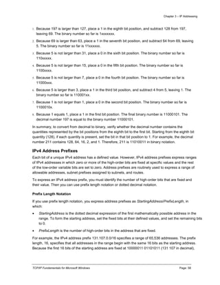 Chapter 3 – IP Addressing
TCP/IP Fundamentals for Microsoft Windows Page: 58
1. Because 197 is larger than 127, place a 1 in the eighth bit position, and subtract 128 from 197,
leaving 69. The binary number so far is 1xxxxxxx.
2. Because 69 is larger than 63, place a 1 in the seventh bit position, and subtract 64 from 69, leaving
5. The binary number so far is 11xxxxxx.
3. Because 5 is not larger than 31, place a 0 in the sixth bit position. The binary number so far is
110xxxxx.
4. Because 5 is not larger than 15, place a 0 in the fifth bit position. The binary number so far is
1100xxxx.
5. Because 5 is not larger than 7, place a 0 in the fourth bit position. The binary number so far is
11000xxx.
6. Because 5 is larger than 3, place a 1 in the third bit position, and subtract 4 from 5, leaving 1. The
binary number so far is 110001xx.
7. Because 1 is not larger than 1, place a 0 in the second bit position. The binary number so far is
1100010x.
8. Because 1 equals 1, place a 1 in the first bit position. The final binary number is 11000101. The
decimal number 197 is equal to the binary number 11000101.
In summary, to convert from decimal to binary, verify whether the decimal number contains the
quantities represented by the bit positions from the eighth bit to the first bit. Starting from the eighth bit
quantity (128), if each quantity is present, set the bit in that bit position to 1. For example, the decimal
number 211 contains 128, 64, 16, 2, and 1. Therefore, 211 is 11010011 in binary notation.
IPv4 Address Prefixes
Each bit of a unique IPv4 address has a defined value. However, IPv4 address prefixes express ranges
of IPv4 addresses in which zero or more of the high-order bits are fixed at specific values and the rest
of the low-order variable bits are set to zero. Address prefixes are routinely used to express a range of
allowable addresses, subnet prefixes assigned to subnets, and routes.
To express an IPv4 address prefix, you must identify the number of high-order bits that are fixed and
their value. Then you can use prefix length notation or dotted decimal notation.
Prefix Length Notation
If you use prefix length notation, you express address prefixes as StartingAddress/PrefixLength, in
which:
 StartingAddress is the dotted decimal expression of the first mathematically possible address in the
range. To form the starting address, set the fixed bits at their defined values, and set the remaining bits
to 0.
 PrefixLength is the number of high-order bits in the address that are fixed.
For example, the IPv4 address prefix 131.107.0.0/16 specifies a range of 65,536 addresses. The prefix
length, 16, specifies that all addresses in the range begin with the same 16 bits as the starting address.
Because the first 16 bits of the starting address are fixed at 10000011 01101011 (131 107 in decimal),
 
