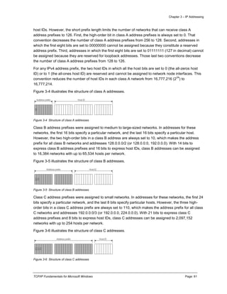 Chapter 3 – IP Addressing
TCP/IP Fundamentals for Microsoft Windows Page: 61
host IDs. However, the short prefix length limits the number of networks that can receive class A
address prefixes to 126. First, the high-order bit in class A address prefixes is always set to 0. That
convention decreases the number of class A address prefixes from 256 to 128. Second, addresses in
which the first eight bits are set to 00000000 cannot be assigned because they constitute a reserved
address prefix. Third, addresses in which the first eight bits are set to 01111111 (127 in decimal) cannot
be assigned because they are reserved for loopback addresses. Those last two conventions decrease
the number of class A address prefixes from 128 to 126.
For any IPv4 address prefix, the two host IDs in which all the host bits are set to 0 (the all-zeros host
ID) or to 1 (the all-ones host ID) are reserved and cannot be assigned to network node interfaces. This
convention reduces the number of host IDs in each class A network from 16,777,216 (2
24
) to
16,777,214.
Figure 3-4 illustrates the structure of class A addresses.
Figure 3-4 Structure of class A addresses
Class B address prefixes were assigned to medium to large-sized networks. In addresses for these
networks, the first 16 bits specify a particular network, and the last 16 bits specify a particular host.
However, the two high-order bits in a class B address are always set to 10, which makes the address
prefix for all class B networks and addresses 128.0.0.0/2 (or 128.0.0.0, 192.0.0.0). With 14 bits to
express class B address prefixes and 16 bits to express host IDs, class B addresses can be assigned
to 16,384 networks with up to 65,534 hosts per network.
Figure 3-5 illustrates the structure of class B addresses.
Figure 3-5 Structure of class B addresses
Class C address prefixes were assigned to small networks. In addresses for these networks, the first 24
bits specify a particular network, and the last 8 bits specify particular hosts. However, the three high-
order bits in a class C address prefix are always set to 110, which makes the address prefix for all class
C networks and addresses 192.0.0.0/3 (or 192.0.0.0, 224.0.0.0). With 21 bits to express class C
address prefixes and 8 bits to express host IDs, class C addresses can be assigned to 2,097,152
networks with up to 254 hosts per network.
Figure 3-6 illustrates the structure of class C addresses.
Figure 3-6 Structure of class C addresses
 