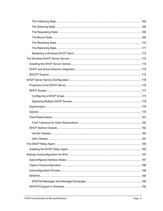 TCP/IP Fundamentals for Microsoft Windows Page: vii
The Initializing State ................................................................................................................... 165
The Selecting State .................................................................................................................... 166
The Requesting State................................................................................................................. 168
The Bound State......................................................................................................................... 169
The Renewing State ................................................................................................................... 170
The Rebinding State ................................................................................................................... 171
Restarting a Windows DHCP Client ........................................................................................... 172
The Windows DHCP Server Service ................................................................................................. 174
Installing the DHCP Server Service ............................................................................................... 174
DHCP and Active Directory Integration.......................................................................................... 175
BOOTP Support ............................................................................................................................. 175
DHCP Server Service Configuration.................................................................................................. 176
Properties of the DHCP Server ...................................................................................................... 176
DHCP Scopes ................................................................................................................................ 177
Configuring a DHCP Scope........................................................................................................ 177
Deploying Multiple DHCP Servers.............................................................................................. 178
Superscopes................................................................................................................................... 179
Options ........................................................................................................................................... 179
Client Reservations ........................................................................................................................ 181
Fault Tolerance for Client Reservations ..................................................................................... 182
DHCP Options Classes.................................................................................................................. 182
Vendor Classes .......................................................................................................................... 183
User Classes .............................................................................................................................. 183
The DHCP Relay Agent ..................................................................................................................... 185
Installing the DHCP Relay Agent ................................................................................................... 185
Address Autoconfiguration for IPv6 ................................................................................................... 187
Autoconfigured Address States...................................................................................................... 187
Types of Autoconfiguration............................................................................................................. 188
Autoconfiguration Process ............................................................................................................. 188
DHCPv6.......................................................................................................................................... 189
DHCPv6 Messages and Message Exchanges........................................................................... 190
DHCPv6 Support in Windows ........................................................................................................ 192
 