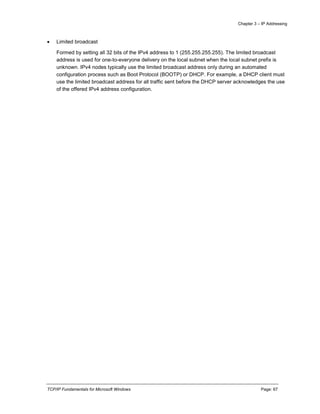 Chapter 3 – IP Addressing
TCP/IP Fundamentals for Microsoft Windows Page: 67
 Limited broadcast
Formed by setting all 32 bits of the IPv4 address to 1 (255.255.255.255). The limited broadcast
address is used for one-to-everyone delivery on the local subnet when the local subnet prefix is
unknown. IPv4 nodes typically use the limited broadcast address only during an automated
configuration process such as Boot Protocol (BOOTP) or DHCP. For example, a DHCP client must
use the limited broadcast address for all traffic sent before the DHCP server acknowledges the use
of the offered IPv4 address configuration.
 