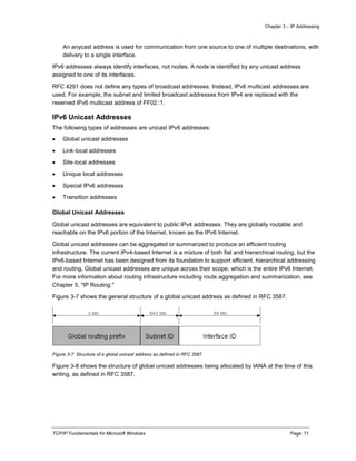 Chapter 3 – IP Addressing
TCP/IP Fundamentals for Microsoft Windows Page: 71
An anycast address is used for communication from one source to one of multiple destinations, with
delivery to a single interface.
IPv6 addresses always identify interfaces, not nodes. A node is identified by any unicast address
assigned to one of its interfaces.
RFC 4291 does not define any types of broadcast addresses. Instead, IPv6 multicast addresses are
used. For example, the subnet and limited broadcast addresses from IPv4 are replaced with the
reserved IPv6 multicast address of FF02::1.
IPv6 Unicast Addresses
The following types of addresses are unicast IPv6 addresses:
 Global unicast addresses
 Link-local addresses
 Site-local addresses
 Unique local addresses
 Special IPv6 addresses
 Transition addresses
Global Unicast Addresses
Global unicast addresses are equivalent to public IPv4 addresses. They are globally routable and
reachable on the IPv6 portion of the Internet, known as the IPv6 Internet.
Global unicast addresses can be aggregated or summarized to produce an efficient routing
infrastructure. The current IPv4-based Internet is a mixture of both flat and hierarchical routing, but the
IPv6-based Internet has been designed from its foundation to support efficient, hierarchical addressing
and routing. Global unicast addresses are unique across their scope, which is the entire IPv6 Internet.
For more information about routing infrastructure including route aggregation and summarization, see
Chapter 5, "IP Routing."
Figure 3-7 shows the general structure of a global unicast address as defined in RFC 3587.
Figure 3-7 Structure of a global unicast address as defined in RFC 3587
Figure 3-8 shows the structure of global unicast addresses being allocated by IANA at the time of this
writing, as defined in RFC 3587.
 