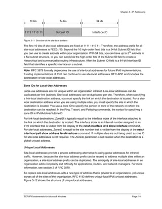 Chapter 3 – IP Addressing
TCP/IP Fundamentals for Microsoft Windows Page: 74
Figure 3-11 Structure of the site-local address
The first 10 bits of site-local addresses are fixed at 1111 1110 11. Therefore, the address prefix for all
site-local addresses is FEC0::/10. Beyond the 10 high-order fixed bits is a 54-bit Subnet ID field that
you can use to create subnets within your organization. With 54 bits, you can have up to 2
54
subnets in
a flat subnet structure, or you can subdivide the high-order bits of the Subnet ID field to create a
hierarchical and summarizable routing infrastructure. After the Subnet ID field is a 64-bit Interface ID
field that identifies a specific interface on a subnet.
Note RFC 3879 formally deprecates the use of site-local addresses for future IPv6 implementations.
Existing implementations of IPv6 can continue to use site-local addresses. RFC 4291 and includes the
deprecation of site-local addresses.
Zone IDs for Local-Use Addresses
Local-use addresses are not unique within an organization intranet. Link-local addresses can be
duplicated per link (subnet). Site-local addresses can be duplicated per site. Therefore, when specifying
a link-local destination address, you must specify the link on which the destination is located. For a site-
local destination address when you are using multiple sites, you must specify the site in which the
destination is located. You use a zone ID to specify the portion or zone of the network on which the
destination can be reached. In the Ping, Tracert, and Pathping commands, the syntax for specifying a
zone ID is IPv6Address%ZoneID.
For link-local destinations, ZoneID is typically equal to the interface index of the interface attached to
the link on which the destination is located. The interface index is an internal number assigned to an
IPv6 interface that is visible from the display of the netsh interface ipv6 show interface command.
For site-local addresses, ZoneID is equal to the site number that is visible from the display of the netsh
interface ipv6 show address level=verbose command. If multiple sites are not being used, a zone ID
for site-local addresses is not required. The ZoneID parameter is not needed when the destination is a
global unicast address.
Unique Local Addresses
Site-local addresses provide a private addressing alternative to using global addresses for intranet
traffic. However, because the site-local address prefix can be reused to address multiple sites within an
organization, a site-local address prefix can be duplicated. The ambiguity of site-local addresses in an
organization adds complexity and difficulty for applications, routers, and network managers. For more
information, see section 2 of RFC 3879.
To replace site-local addresses with a new type of address that is private to an organization, yet unique
across all of the sites of the organization, RFC 4193 defines unique local IPv6 unicast addresses.
Figure 3-12 shows the structure of unique local addresses.
 