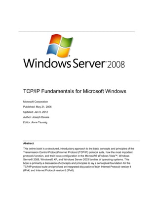 TCP/IP Fundamentals for Microsoft Windows
Microsoft Corporation
Published: May 21, 2006
Updated: Jan 9, 2012
Author: Joseph Davies
Editor: Anne Taussig
Abstract
This online book is a structured, introductory approach to the basic concepts and principles of the
Transmission Control Protocol/Internet Protocol (TCP/IP) protocol suite, how the most important
protocols function, and their basic configuration in the Microsoft® Windows Vista™, Windows
Server® 2008, Windows® XP, and Windows Server 2003 families of operating systems. This
book is primarily a discussion of concepts and principles to lay a conceptual foundation for the
TCP/IP protocol suite and provides an integrated discussion of both Internet Protocol version 4
(IPv4) and Internet Protocol version 6 (IPv6).
 