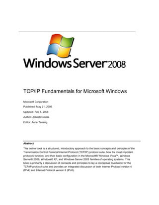 TCP/IP Fundamentals for Microsoft Windows
Microsoft Corporation
Published: May 21, 2006
Updated: Feb 6, 2008
Author: Joseph Davies
Editor: Anne Taussig
Abstract
This online book is a structured, introductory approach to the basic concepts and principles of the
Transmission Control Protocol/Internet Protocol (TCP/IP) protocol suite, how the most important
protocols function, and their basic configuration in the Microsoft® Windows Vista™, Windows
Server® 2008, Windows® XP, and Windows Server 2003 families of operating systems. This
book is primarily a discussion of concepts and principles to lay a conceptual foundation for the
TCP/IP protocol suite and provides an integrated discussion of both Internet Protocol version 4
(IPv4) and Internet Protocol version 6 (IPv6).
 