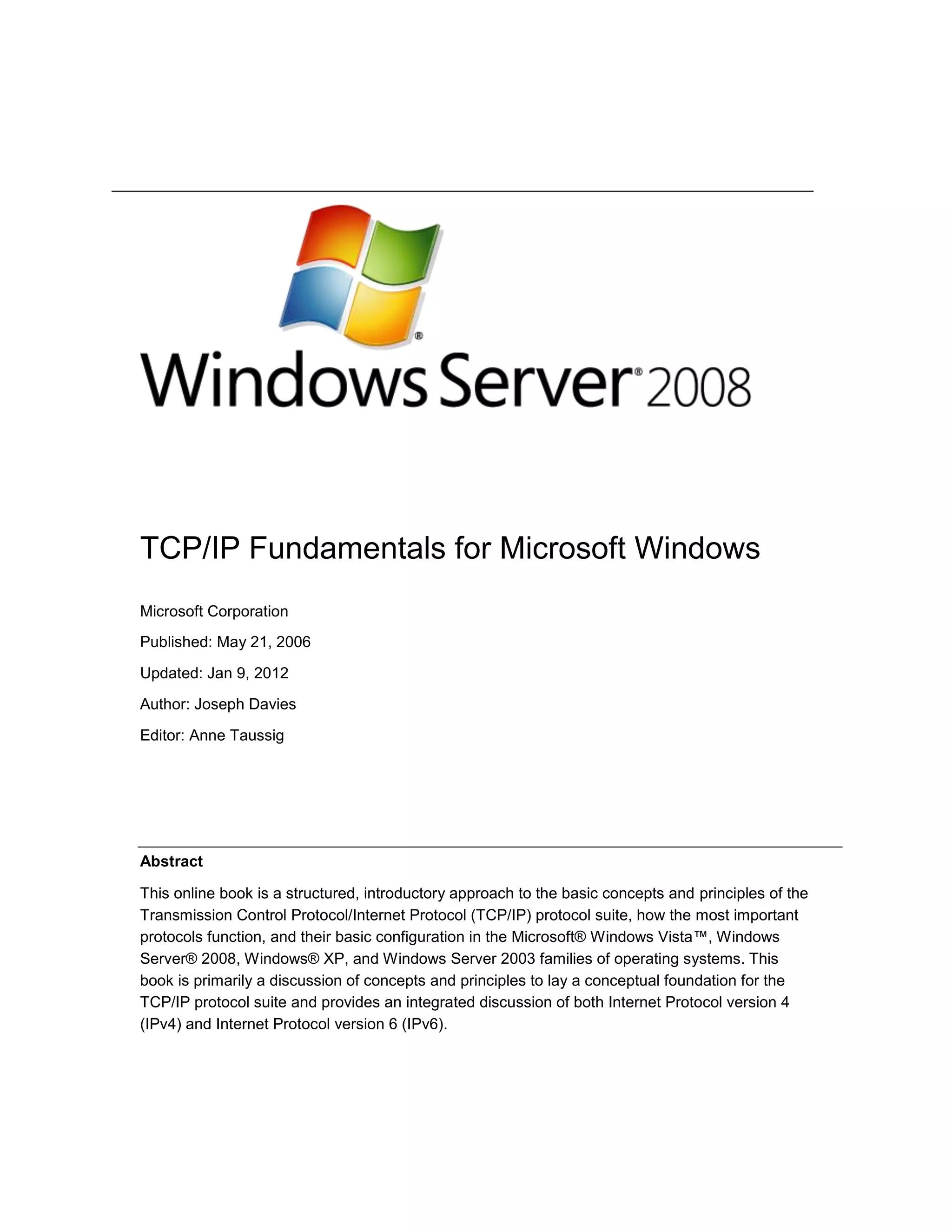 TCP/IP Fundamentals for Microsoft Windows
Microsoft Corporation
Published: May 21, 2006
Updated: Jan 9, 2012
Author: Joseph Davies
Editor: Anne Taussig
Abstract
This online book is a structured, introductory approach to the basic concepts and principles of the
Transmission Control Protocol/Internet Protocol (TCP/IP) protocol suite, how the most important
protocols function, and their basic configuration in the Microsoft® Windows Vista™, Windows
Server® 2008, Windows® XP, and Windows Server 2003 families of operating systems. This
book is primarily a discussion of concepts and principles to lay a conceptual foundation for the
TCP/IP protocol suite and provides an integrated discussion of both Internet Protocol version 4
(IPv4) and Internet Protocol version 6 (IPv6).
 