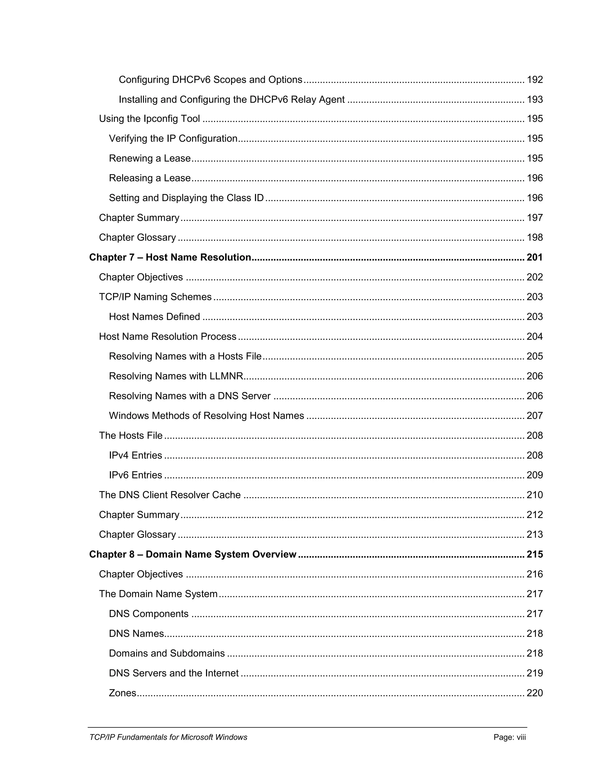 TCP/IP Fundamentals for Microsoft Windows Page: viii
Configuring DHCPv6 Scopes and Options................................................................................. 192
Installing and Configuring the DHCPv6 Relay Agent ................................................................. 193
Using the Ipconfig Tool ...................................................................................................................... 195
Verifying the IP Configuration......................................................................................................... 195
Renewing a Lease.......................................................................................................................... 195
Releasing a Lease.......................................................................................................................... 196
Setting and Displaying the Class ID............................................................................................... 196
Chapter Summary.............................................................................................................................. 197
Chapter Glossary ............................................................................................................................... 198
Chapter 7 – Host Name Resolution.................................................................................................... 201
Chapter Objectives ............................................................................................................................ 202
TCP/IP Naming Schemes.................................................................................................................. 203
Host Names Defined ...................................................................................................................... 203
Host Name Resolution Process......................................................................................................... 204
Resolving Names with a Hosts File................................................................................................ 205
Resolving Names with LLMNR....................................................................................................... 206
Resolving Names with a DNS Server ............................................................................................ 206
Windows Methods of Resolving Host Names ................................................................................ 207
The Hosts File.................................................................................................................................... 208
IPv4 Entries .................................................................................................................................... 208
IPv6 Entries .................................................................................................................................... 209
The DNS Client Resolver Cache ....................................................................................................... 210
Chapter Summary.............................................................................................................................. 212
Chapter Glossary ............................................................................................................................... 213
Chapter 8 – Domain Name System Overview................................................................................... 215
Chapter Objectives ............................................................................................................................ 216
The Domain Name System................................................................................................................ 217
DNS Components .......................................................................................................................... 217
DNS Names.................................................................................................................................... 218
Domains and Subdomains ............................................................................................................. 218
DNS Servers and the Internet ........................................................................................................ 219
Zones.............................................................................................................................................. 220
 