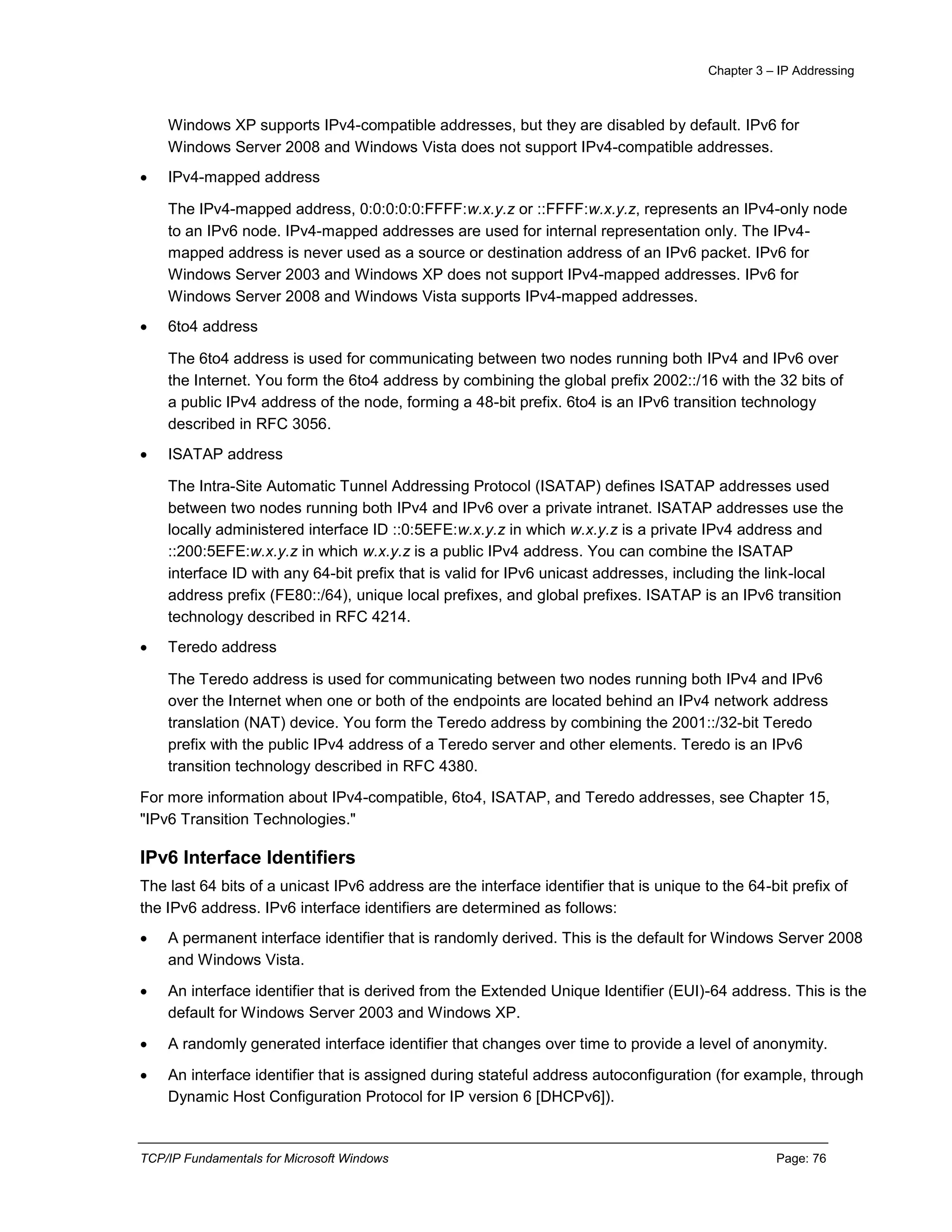Chapter 3 – IP Addressing
TCP/IP Fundamentals for Microsoft Windows Page: 76
Windows XP supports IPv4-compatible addresses, but they are disabled by default. IPv6 for
Windows Server 2008 and Windows Vista does not support IPv4-compatible addresses.
 IPv4-mapped address
The IPv4-mapped address, 0:0:0:0:0:FFFF:w.x.y.z or ::FFFF:w.x.y.z, represents an IPv4-only node
to an IPv6 node. IPv4-mapped addresses are used for internal representation only. The IPv4-
mapped address is never used as a source or destination address of an IPv6 packet. IPv6 for
Windows Server 2003 and Windows XP does not support IPv4-mapped addresses. IPv6 for
Windows Server 2008 and Windows Vista supports IPv4-mapped addresses.
 6to4 address
The 6to4 address is used for communicating between two nodes running both IPv4 and IPv6 over
the Internet. You form the 6to4 address by combining the global prefix 2002::/16 with the 32 bits of
a public IPv4 address of the node, forming a 48-bit prefix. 6to4 is an IPv6 transition technology
described in RFC 3056.
 ISATAP address
The Intra-Site Automatic Tunnel Addressing Protocol (ISATAP) defines ISATAP addresses used
between two nodes running both IPv4 and IPv6 over a private intranet. ISATAP addresses use the
locally administered interface ID ::0:5EFE:w.x.y.z in which w.x.y.z is a private IPv4 address and
::200:5EFE:w.x.y.z in which w.x.y.z is a public IPv4 address. You can combine the ISATAP
interface ID with any 64-bit prefix that is valid for IPv6 unicast addresses, including the link-local
address prefix (FE80::/64), unique local prefixes, and global prefixes. ISATAP is an IPv6 transition
technology described in RFC 4214.
 Teredo address
The Teredo address is used for communicating between two nodes running both IPv4 and IPv6
over the Internet when one or both of the endpoints are located behind an IPv4 network address
translation (NAT) device. You form the Teredo address by combining the 2001::/32-bit Teredo
prefix with the public IPv4 address of a Teredo server and other elements. Teredo is an IPv6
transition technology described in RFC 4380.
For more information about IPv4-compatible, 6to4, ISATAP, and Teredo addresses, see Chapter 15,
"IPv6 Transition Technologies."
IPv6 Interface Identifiers
The last 64 bits of a unicast IPv6 address are the interface identifier that is unique to the 64-bit prefix of
the IPv6 address. IPv6 interface identifiers are determined as follows:
 A permanent interface identifier that is randomly derived. This is the default for Windows Server 2008
and Windows Vista.
 An interface identifier that is derived from the Extended Unique Identifier (EUI)-64 address. This is the
default for Windows Server 2003 and Windows XP.
 A randomly generated interface identifier that changes over time to provide a level of anonymity.
 An interface identifier that is assigned during stateful address autoconfiguration (for example, through
Dynamic Host Configuration Protocol for IP version 6 [DHCPv6]).
 