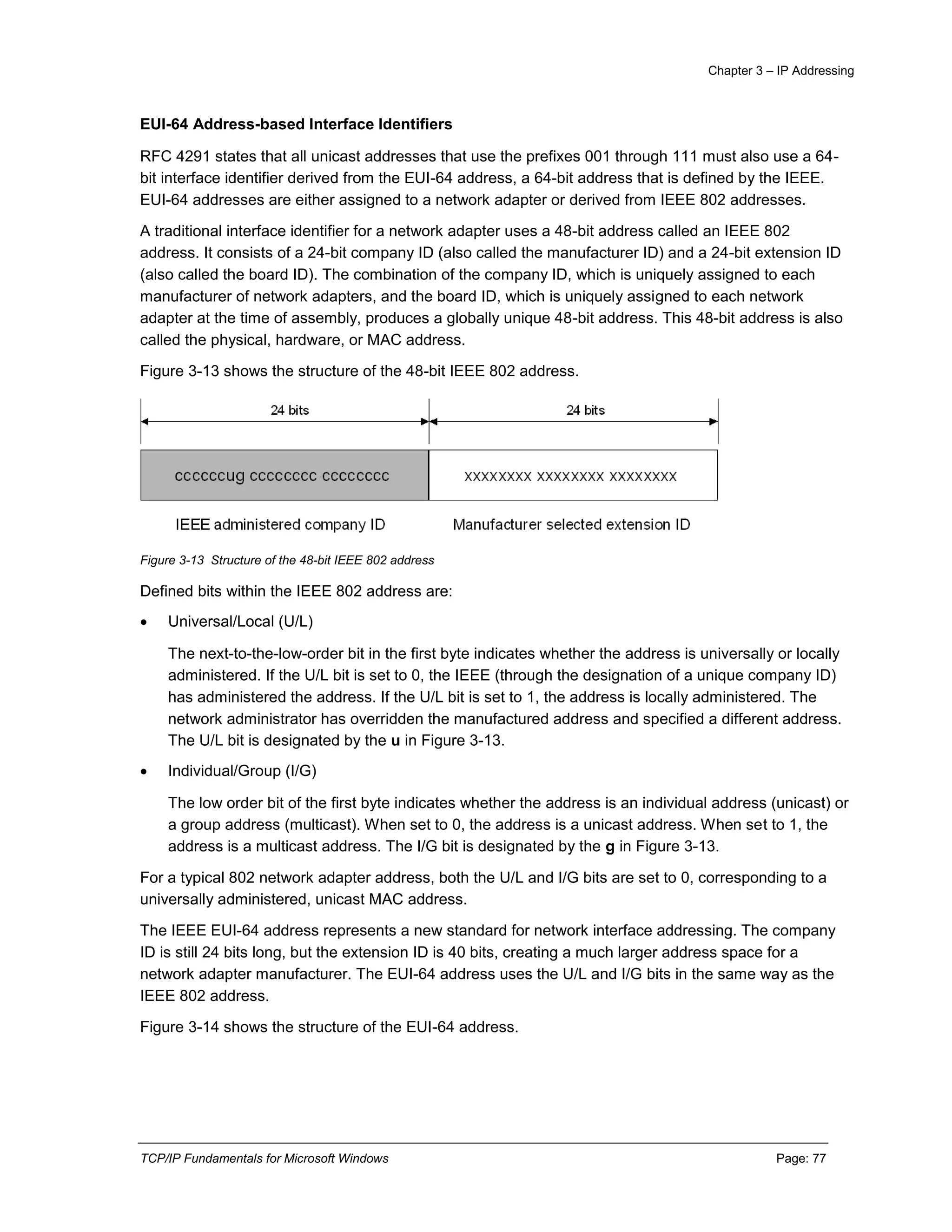 Chapter 3 – IP Addressing
TCP/IP Fundamentals for Microsoft Windows Page: 77
EUI-64 Address-based Interface Identifiers
RFC 4291 states that all unicast addresses that use the prefixes 001 through 111 must also use a 64-
bit interface identifier derived from the EUI-64 address, a 64-bit address that is defined by the IEEE.
EUI-64 addresses are either assigned to a network adapter or derived from IEEE 802 addresses.
A traditional interface identifier for a network adapter uses a 48-bit address called an IEEE 802
address. It consists of a 24-bit company ID (also called the manufacturer ID) and a 24-bit extension ID
(also called the board ID). The combination of the company ID, which is uniquely assigned to each
manufacturer of network adapters, and the board ID, which is uniquely assigned to each network
adapter at the time of assembly, produces a globally unique 48-bit address. This 48-bit address is also
called the physical, hardware, or MAC address.
Figure 3-13 shows the structure of the 48-bit IEEE 802 address.
Figure 3-13 Structure of the 48-bit IEEE 802 address
Defined bits within the IEEE 802 address are:
 Universal/Local (U/L)
The next-to-the-low-order bit in the first byte indicates whether the address is universally or locally
administered. If the U/L bit is set to 0, the IEEE (through the designation of a unique company ID)
has administered the address. If the U/L bit is set to 1, the address is locally administered. The
network administrator has overridden the manufactured address and specified a different address.
The U/L bit is designated by the u in Figure 3-13.
 Individual/Group (I/G)
The low order bit of the first byte indicates whether the address is an individual address (unicast) or
a group address (multicast). When set to 0, the address is a unicast address. When set to 1, the
address is a multicast address. The I/G bit is designated by the g in Figure 3-13.
For a typical 802 network adapter address, both the U/L and I/G bits are set to 0, corresponding to a
universally administered, unicast MAC address.
The IEEE EUI-64 address represents a new standard for network interface addressing. The company
ID is still 24 bits long, but the extension ID is 40 bits, creating a much larger address space for a
network adapter manufacturer. The EUI-64 address uses the U/L and I/G bits in the same way as the
IEEE 802 address.
Figure 3-14 shows the structure of the EUI-64 address.
 