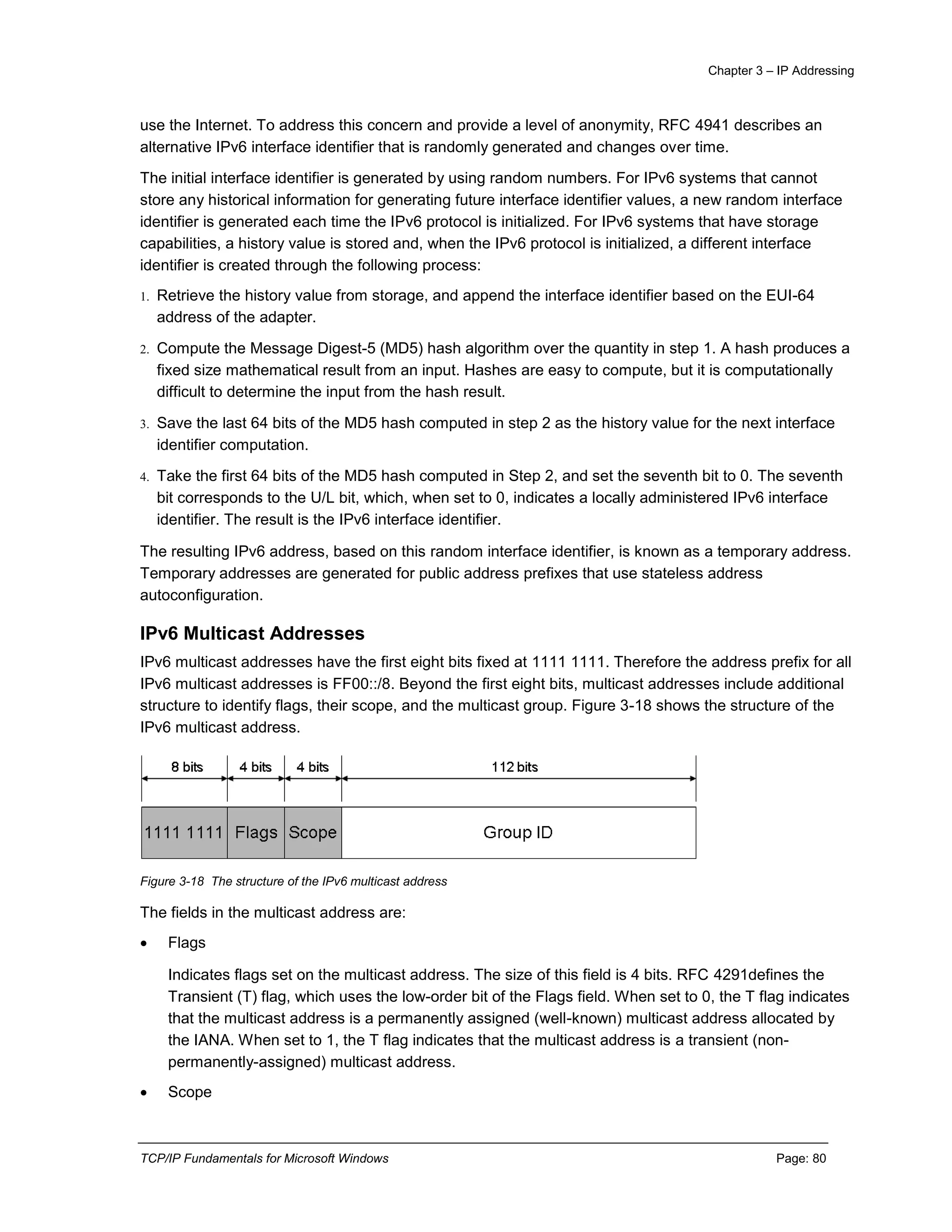 Chapter 3 – IP Addressing
TCP/IP Fundamentals for Microsoft Windows Page: 80
use the Internet. To address this concern and provide a level of anonymity, RFC 4941 describes an
alternative IPv6 interface identifier that is randomly generated and changes over time.
The initial interface identifier is generated by using random numbers. For IPv6 systems that cannot
store any historical information for generating future interface identifier values, a new random interface
identifier is generated each time the IPv6 protocol is initialized. For IPv6 systems that have storage
capabilities, a history value is stored and, when the IPv6 protocol is initialized, a different interface
identifier is created through the following process:
1. Retrieve the history value from storage, and append the interface identifier based on the EUI-64
address of the adapter.
2. Compute the Message Digest-5 (MD5) hash algorithm over the quantity in step 1. A hash produces a
fixed size mathematical result from an input. Hashes are easy to compute, but it is computationally
difficult to determine the input from the hash result.
3. Save the last 64 bits of the MD5 hash computed in step 2 as the history value for the next interface
identifier computation.
4. Take the first 64 bits of the MD5 hash computed in Step 2, and set the seventh bit to 0. The seventh
bit corresponds to the U/L bit, which, when set to 0, indicates a locally administered IPv6 interface
identifier. The result is the IPv6 interface identifier.
The resulting IPv6 address, based on this random interface identifier, is known as a temporary address.
Temporary addresses are generated for public address prefixes that use stateless address
autoconfiguration.
IPv6 Multicast Addresses
IPv6 multicast addresses have the first eight bits fixed at 1111 1111. Therefore the address prefix for all
IPv6 multicast addresses is FF00::/8. Beyond the first eight bits, multicast addresses include additional
structure to identify flags, their scope, and the multicast group. Figure 3-18 shows the structure of the
IPv6 multicast address.
Figure 3-18 The structure of the IPv6 multicast address
The fields in the multicast address are:
 Flags
Indicates flags set on the multicast address. The size of this field is 4 bits. RFC 4291defines the
Transient (T) flag, which uses the low-order bit of the Flags field. When set to 0, the T flag indicates
that the multicast address is a permanently assigned (well-known) multicast address allocated by
the IANA. When set to 1, the T flag indicates that the multicast address is a transient (non-
permanently-assigned) multicast address.
 Scope
 