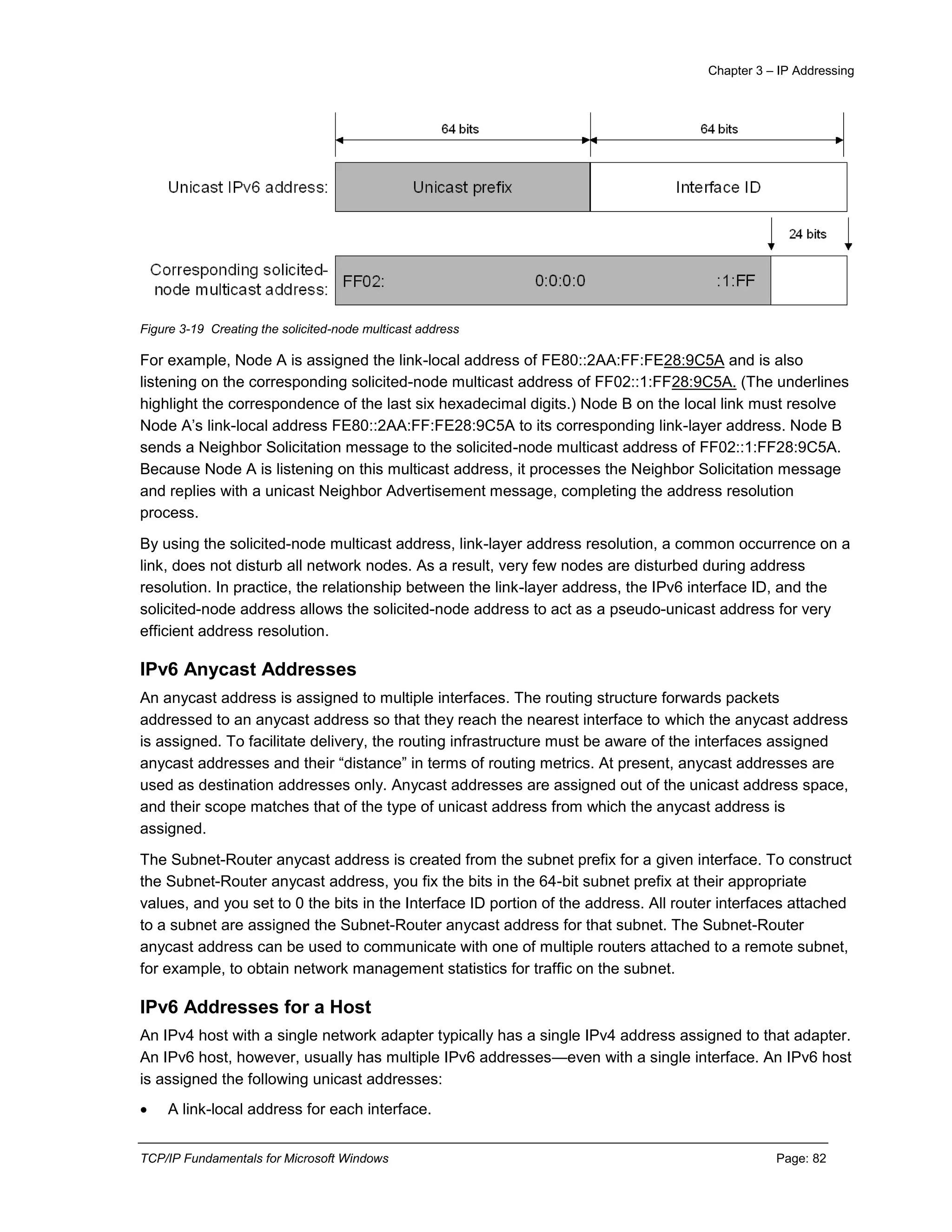 Chapter 3 – IP Addressing
TCP/IP Fundamentals for Microsoft Windows Page: 82
Figure 3-19 Creating the solicited-node multicast address
For example, Node A is assigned the link-local address of FE80::2AA:FF:FE28:9C5A and is also
listening on the corresponding solicited-node multicast address of FF02::1:FF28:9C5A. (The underlines
highlight the correspondence of the last six hexadecimal digits.) Node B on the local link must resolve
Node A’s link-local address FE80::2AA:FF:FE28:9C5A to its corresponding link-layer address. Node B
sends a Neighbor Solicitation message to the solicited-node multicast address of FF02::1:FF28:9C5A.
Because Node A is listening on this multicast address, it processes the Neighbor Solicitation message
and replies with a unicast Neighbor Advertisement message, completing the address resolution
process.
By using the solicited-node multicast address, link-layer address resolution, a common occurrence on a
link, does not disturb all network nodes. As a result, very few nodes are disturbed during address
resolution. In practice, the relationship between the link-layer address, the IPv6 interface ID, and the
solicited-node address allows the solicited-node address to act as a pseudo-unicast address for very
efficient address resolution.
IPv6 Anycast Addresses
An anycast address is assigned to multiple interfaces. The routing structure forwards packets
addressed to an anycast address so that they reach the nearest interface to which the anycast address
is assigned. To facilitate delivery, the routing infrastructure must be aware of the interfaces assigned
anycast addresses and their “distance” in terms of routing metrics. At present, anycast addresses are
used as destination addresses only. Anycast addresses are assigned out of the unicast address space,
and their scope matches that of the type of unicast address from which the anycast address is
assigned.
The Subnet-Router anycast address is created from the subnet prefix for a given interface. To construct
the Subnet-Router anycast address, you fix the bits in the 64-bit subnet prefix at their appropriate
values, and you set to 0 the bits in the Interface ID portion of the address. All router interfaces attached
to a subnet are assigned the Subnet-Router anycast address for that subnet. The Subnet-Router
anycast address can be used to communicate with one of multiple routers attached to a remote subnet,
for example, to obtain network management statistics for traffic on the subnet.
IPv6 Addresses for a Host
An IPv4 host with a single network adapter typically has a single IPv4 address assigned to that adapter.
An IPv6 host, however, usually has multiple IPv6 addresses—even with a single interface. An IPv6 host
is assigned the following unicast addresses:
 A link-local address for each interface.
 