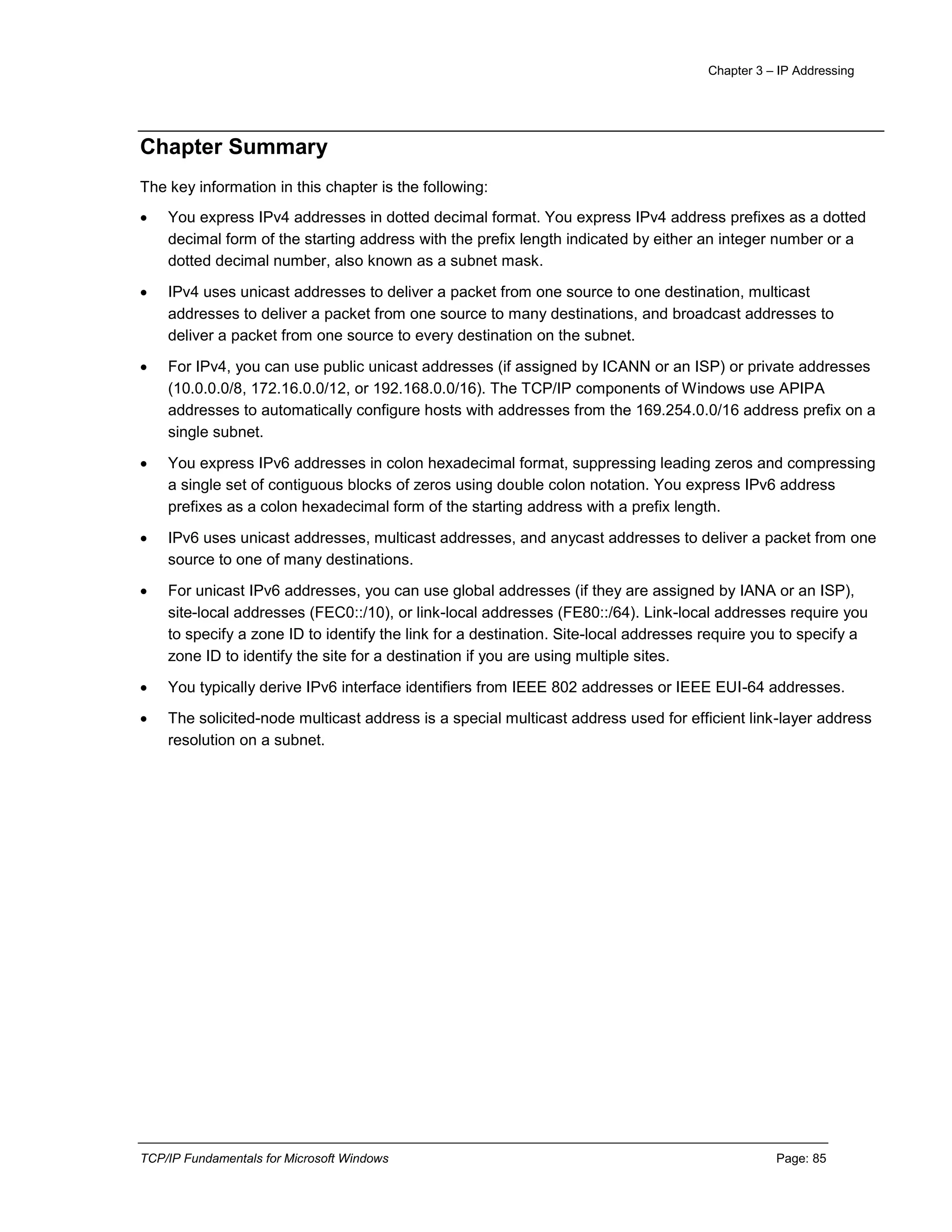 Chapter 3 – IP Addressing
TCP/IP Fundamentals for Microsoft Windows Page: 85
Chapter Summary
The key information in this chapter is the following:
 You express IPv4 addresses in dotted decimal format. You express IPv4 address prefixes as a dotted
decimal form of the starting address with the prefix length indicated by either an integer number or a
dotted decimal number, also known as a subnet mask.
 IPv4 uses unicast addresses to deliver a packet from one source to one destination, multicast
addresses to deliver a packet from one source to many destinations, and broadcast addresses to
deliver a packet from one source to every destination on the subnet.
 For IPv4, you can use public unicast addresses (if assigned by ICANN or an ISP) or private addresses
(10.0.0.0/8, 172.16.0.0/12, or 192.168.0.0/16). The TCP/IP components of Windows use APIPA
addresses to automatically configure hosts with addresses from the 169.254.0.0/16 address prefix on a
single subnet.
 You express IPv6 addresses in colon hexadecimal format, suppressing leading zeros and compressing
a single set of contiguous blocks of zeros using double colon notation. You express IPv6 address
prefixes as a colon hexadecimal form of the starting address with a prefix length.
 IPv6 uses unicast addresses, multicast addresses, and anycast addresses to deliver a packet from one
source to one of many destinations.
 For unicast IPv6 addresses, you can use global addresses (if they are assigned by IANA or an ISP),
site-local addresses (FEC0::/10), or link-local addresses (FE80::/64). Link-local addresses require you
to specify a zone ID to identify the link for a destination. Site-local addresses require you to specify a
zone ID to identify the site for a destination if you are using multiple sites.
 You typically derive IPv6 interface identifiers from IEEE 802 addresses or IEEE EUI-64 addresses.
 The solicited-node multicast address is a special multicast address used for efficient link-layer address
resolution on a subnet.
 