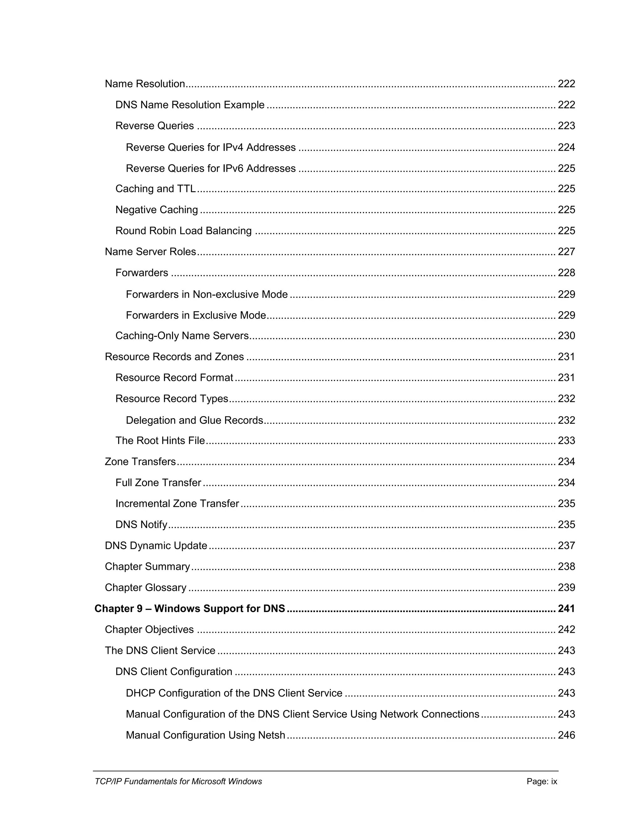 TCP/IP Fundamentals for Microsoft Windows Page: ix
Name Resolution................................................................................................................................ 222
DNS Name Resolution Example .................................................................................................... 222
Reverse Queries ............................................................................................................................ 223
Reverse Queries for IPv4 Addresses ......................................................................................... 224
Reverse Queries for IPv6 Addresses ......................................................................................... 225
Caching and TTL............................................................................................................................ 225
Negative Caching ........................................................................................................................... 225
Round Robin Load Balancing ........................................................................................................ 225
Name Server Roles............................................................................................................................ 227
Forwarders ..................................................................................................................................... 228
Forwarders in Non-exclusive Mode ............................................................................................ 229
Forwarders in Exclusive Mode.................................................................................................... 229
Caching-Only Name Servers.......................................................................................................... 230
Resource Records and Zones ........................................................................................................... 231
Resource Record Format............................................................................................................... 231
Resource Record Types................................................................................................................. 232
Delegation and Glue Records..................................................................................................... 232
The Root Hints File......................................................................................................................... 233
Zone Transfers................................................................................................................................... 234
Full Zone Transfer.......................................................................................................................... 234
Incremental Zone Transfer............................................................................................................. 235
DNS Notify...................................................................................................................................... 235
DNS Dynamic Update........................................................................................................................ 237
Chapter Summary.............................................................................................................................. 238
Chapter Glossary ............................................................................................................................... 239
Chapter 9 – Windows Support for DNS............................................................................................. 241
Chapter Objectives ............................................................................................................................ 242
The DNS Client Service ..................................................................................................................... 243
DNS Client Configuration ............................................................................................................... 243
DHCP Configuration of the DNS Client Service ......................................................................... 243
Manual Configuration of the DNS Client Service Using Network Connections.......................... 243
Manual Configuration Using Netsh............................................................................................. 246
 