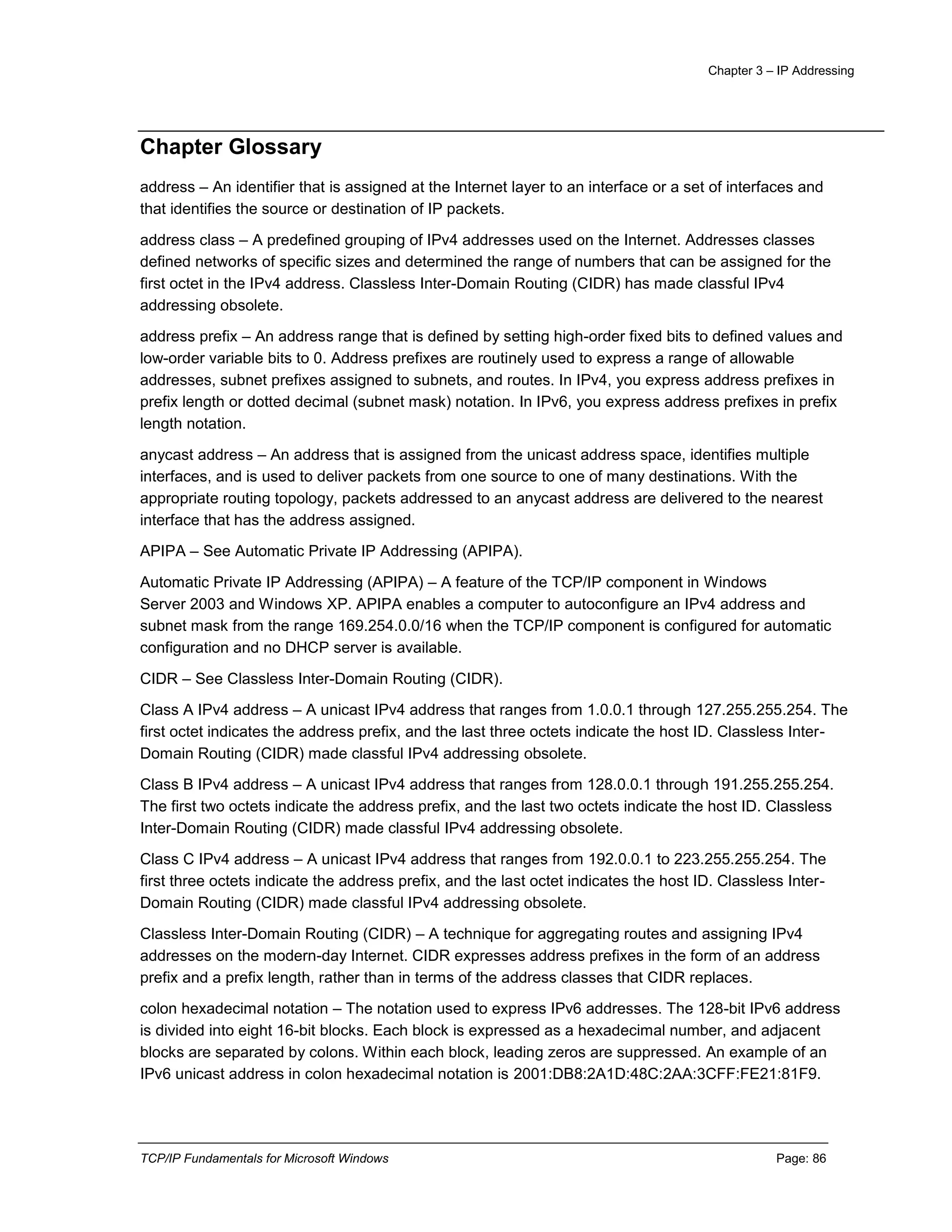 Chapter 3 – IP Addressing
TCP/IP Fundamentals for Microsoft Windows Page: 86
Chapter Glossary
address – An identifier that is assigned at the Internet layer to an interface or a set of interfaces and
that identifies the source or destination of IP packets.
address class – A predefined grouping of IPv4 addresses used on the Internet. Addresses classes
defined networks of specific sizes and determined the range of numbers that can be assigned for the
first octet in the IPv4 address. Classless Inter-Domain Routing (CIDR) has made classful IPv4
addressing obsolete.
address prefix – An address range that is defined by setting high-order fixed bits to defined values and
low-order variable bits to 0. Address prefixes are routinely used to express a range of allowable
addresses, subnet prefixes assigned to subnets, and routes. In IPv4, you express address prefixes in
prefix length or dotted decimal (subnet mask) notation. In IPv6, you express address prefixes in prefix
length notation.
anycast address – An address that is assigned from the unicast address space, identifies multiple
interfaces, and is used to deliver packets from one source to one of many destinations. With the
appropriate routing topology, packets addressed to an anycast address are delivered to the nearest
interface that has the address assigned.
APIPA – See Automatic Private IP Addressing (APIPA).
Automatic Private IP Addressing (APIPA) – A feature of the TCP/IP component in Windows
Server 2003 and Windows XP. APIPA enables a computer to autoconfigure an IPv4 address and
subnet mask from the range 169.254.0.0/16 when the TCP/IP component is configured for automatic
configuration and no DHCP server is available.
CIDR – See Classless Inter-Domain Routing (CIDR).
Class A IPv4 address – A unicast IPv4 address that ranges from 1.0.0.1 through 127.255.255.254. The
first octet indicates the address prefix, and the last three octets indicate the host ID. Classless Inter-
Domain Routing (CIDR) made classful IPv4 addressing obsolete.
Class B IPv4 address – A unicast IPv4 address that ranges from 128.0.0.1 through 191.255.255.254.
The first two octets indicate the address prefix, and the last two octets indicate the host ID. Classless
Inter-Domain Routing (CIDR) made classful IPv4 addressing obsolete.
Class C IPv4 address – A unicast IPv4 address that ranges from 192.0.0.1 to 223.255.255.254. The
first three octets indicate the address prefix, and the last octet indicates the host ID. Classless Inter-
Domain Routing (CIDR) made classful IPv4 addressing obsolete.
Classless Inter-Domain Routing (CIDR) – A technique for aggregating routes and assigning IPv4
addresses on the modern-day Internet. CIDR expresses address prefixes in the form of an address
prefix and a prefix length, rather than in terms of the address classes that CIDR replaces.
colon hexadecimal notation – The notation used to express IPv6 addresses. The 128-bit IPv6 address
is divided into eight 16-bit blocks. Each block is expressed as a hexadecimal number, and adjacent
blocks are separated by colons. Within each block, leading zeros are suppressed. An example of an
IPv6 unicast address in colon hexadecimal notation is 2001:DB8:2A1D:48C:2AA:3CFF:FE21:81F9.
 