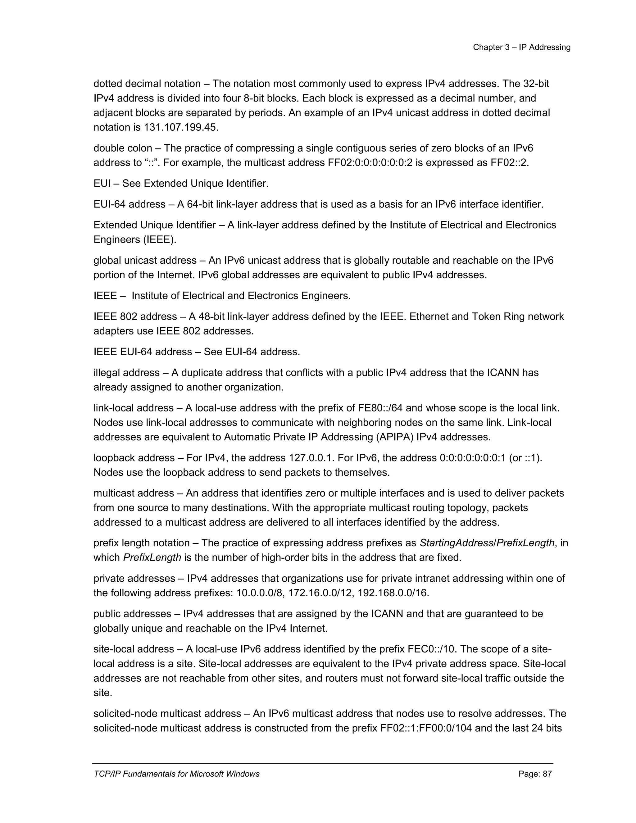 Chapter 3 – IP Addressing
TCP/IP Fundamentals for Microsoft Windows Page: 87
dotted decimal notation – The notation most commonly used to express IPv4 addresses. The 32-bit
IPv4 address is divided into four 8-bit blocks. Each block is expressed as a decimal number, and
adjacent blocks are separated by periods. An example of an IPv4 unicast address in dotted decimal
notation is 131.107.199.45.
double colon – The practice of compressing a single contiguous series of zero blocks of an IPv6
address to “::”. For example, the multicast address FF02:0:0:0:0:0:0:2 is expressed as FF02::2.
EUI – See Extended Unique Identifier.
EUI-64 address – A 64-bit link-layer address that is used as a basis for an IPv6 interface identifier.
Extended Unique Identifier – A link-layer address defined by the Institute of Electrical and Electronics
Engineers (IEEE).
global unicast address – An IPv6 unicast address that is globally routable and reachable on the IPv6
portion of the Internet. IPv6 global addresses are equivalent to public IPv4 addresses.
IEEE – Institute of Electrical and Electronics Engineers.
IEEE 802 address – A 48-bit link-layer address defined by the IEEE. Ethernet and Token Ring network
adapters use IEEE 802 addresses.
IEEE EUI-64 address – See EUI-64 address.
illegal address – A duplicate address that conflicts with a public IPv4 address that the ICANN has
already assigned to another organization.
link-local address – A local-use address with the prefix of FE80::/64 and whose scope is the local link.
Nodes use link-local addresses to communicate with neighboring nodes on the same link. Link-local
addresses are equivalent to Automatic Private IP Addressing (APIPA) IPv4 addresses.
loopback address – For IPv4, the address 127.0.0.1. For IPv6, the address 0:0:0:0:0:0:0:1 (or ::1).
Nodes use the loopback address to send packets to themselves.
multicast address – An address that identifies zero or multiple interfaces and is used to deliver packets
from one source to many destinations. With the appropriate multicast routing topology, packets
addressed to a multicast address are delivered to all interfaces identified by the address.
prefix length notation – The practice of expressing address prefixes as StartingAddress/PrefixLength, in
which PrefixLength is the number of high-order bits in the address that are fixed.
private addresses – IPv4 addresses that organizations use for private intranet addressing within one of
the following address prefixes: 10.0.0.0/8, 172.16.0.0/12, 192.168.0.0/16.
public addresses – IPv4 addresses that are assigned by the ICANN and that are guaranteed to be
globally unique and reachable on the IPv4 Internet.
site-local address – A local-use IPv6 address identified by the prefix FEC0::/10. The scope of a site-
local address is a site. Site-local addresses are equivalent to the IPv4 private address space. Site-local
addresses are not reachable from other sites, and routers must not forward site-local traffic outside the
site.
solicited-node multicast address – An IPv6 multicast address that nodes use to resolve addresses. The
solicited-node multicast address is constructed from the prefix FF02::1:FF00:0/104 and the last 24 bits
 